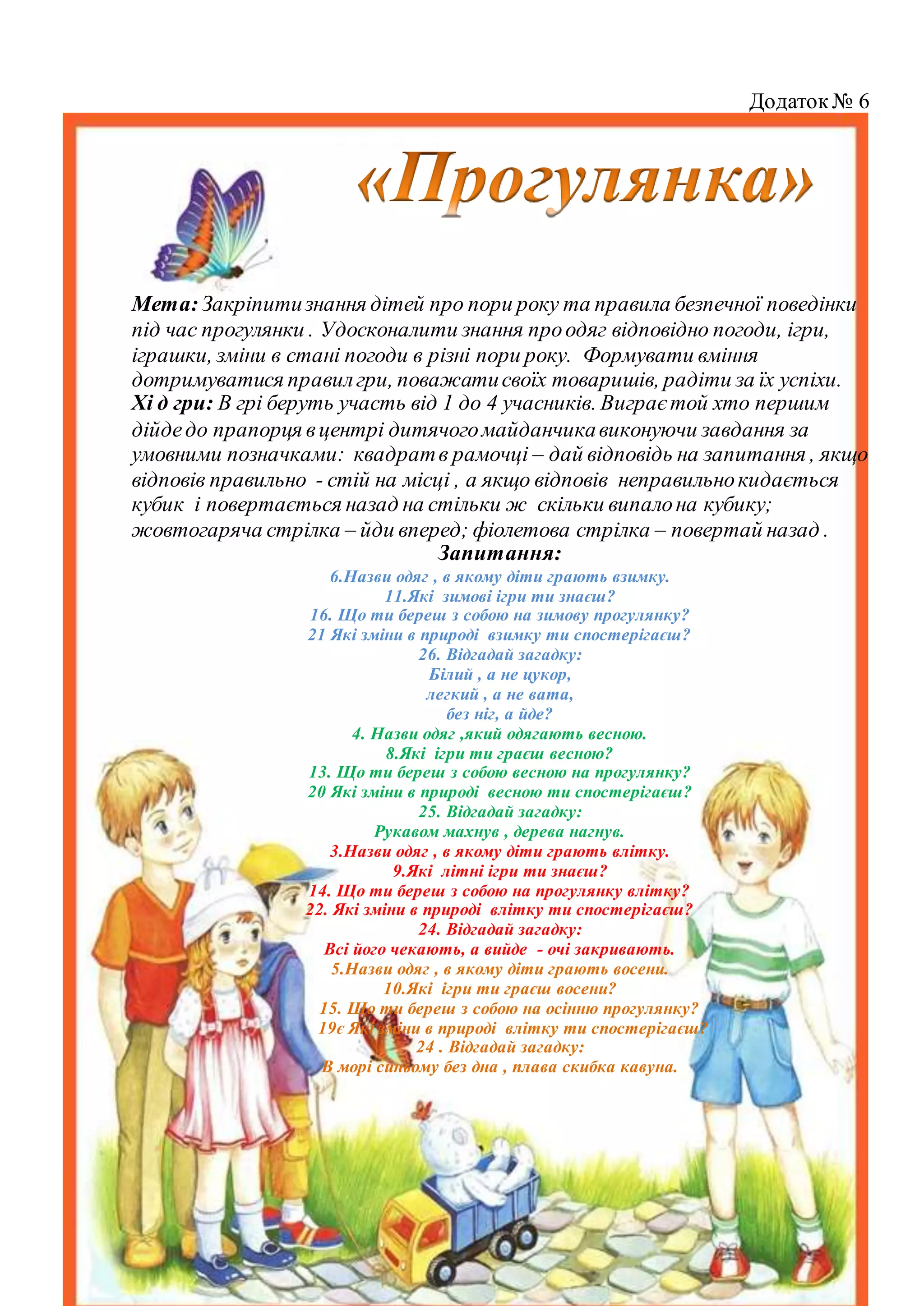 Додаток№ 6
Мета:Закріпитизнання дітей про пори року та правила безпечної поведінки
під час прогулянки . Удосконалити знання проодяг відповідно погоди, ігри,
іграшки, зміни в стані погоди в різні пори року. Формувати вміння
дотримуватися правилгри, поважатисвоїх товаришів, радіти за їх успіхи.
Хі д гри: В грі беруть участь від 1 до 4 учасників. Виграєтой хто першим
дійдедо прапорця вцентрі дитячогомайданчикавиконуючи завдання за
умовними позначками: квадратв рамочці – дай відповідь на запитання , якщо
відповів правильно - стій на місці , а якщо відповів неправильнокидається
кубик і повертається назад на стільки ж скільки випалона кубику;
жовтогаряча стрілка – йди вперед; фіолетова стрілка – повертай назад .
Запитання:
6.Назви одяг , в якому діти грають взимку.
11.Які зимові ігри ти знаєш?
16. Що ти береш з собою на зимову прогулянку?
21 Які зміни в природі взимку ти спостерігаєш?
26. Відгадай загадку:
Білий , а не цукор,
легкий , а не вата,
без ніг, а йде?
4. Назви одяг ,який одягають весною.
8.Які ігри ти граєш весною?
13. Що ти береш з собою весною на прогулянку?
20 Які зміни в природі весною ти спостерігаєш?
25. Відгадай загадку:
Рукавом махнув , дерева нагнув.
3.Назви одяг , в якому діти грають влітку.
9.Які літні ігри ти знаєш?
14. Що ти береш з собою на прогулянку влітку?
22. Які зміни в природі влітку ти спостерігаєш?
24. Відгадай загадку:
Всі його чекають, а вийде - очі закривають.
5.Назви одяг , в якому діти грають восени.
10.Які ігри ти граєш восени?
15. Що ти береш з собою на осінню прогулянку?
19є Які зміни в природі влітку ти спостерігаєш?
24 . Відгадай загадку:
В морі синьому без дна , плава скибка кавуна.
 