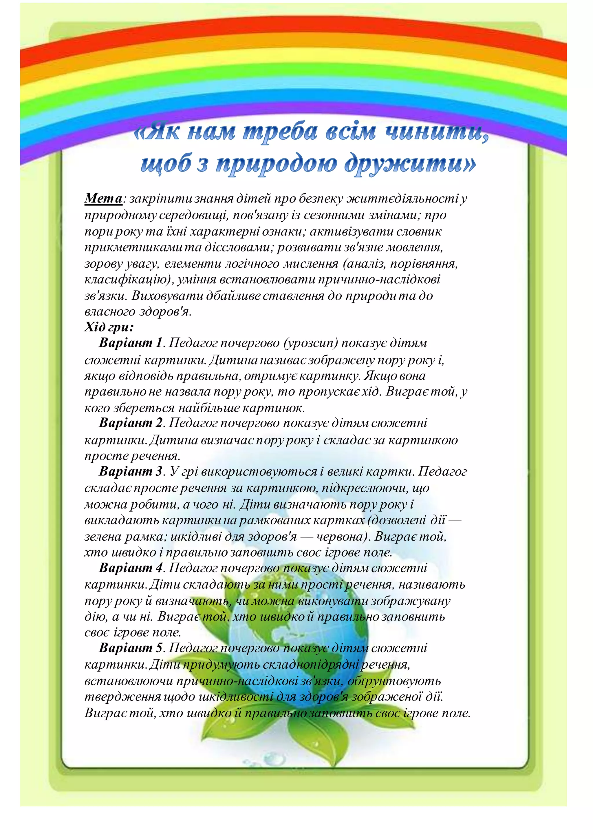 Мета:закріпитизнання дітей про безпеку життєдіяльностіу
природномусередовищі, пов'язану із сезонними змінами; про
пори року та їхні характерніознаки; активізувати словник
прикметникамита дієсловами; розвивати зв'язне мовлення,
зорову увагу, елементи логічного мислення (аналіз, порівняння,
класифікацію), уміння встановлювати причинно-наслідкові
зв'язки. Виховувати дбайливеставлення до природита до
власного здоров'я.
Хід гри:
Варіант 1. Педагог почергово (урозсип) показує дітям
сюжетні картинки. Дитинаназиваєзображену пору року і,
якщо відповідь правильна,отримуєкартинку. Якщовона
правильноне назвала пору року, то пропускаєхід. Виграєтой, у
кого збереться найбільше картинок.
Варіант 2. Педагог почергово показує дітямсюжетні
картинки.Дитина визначаєпоруроку і складаєза картинкою
просте речення.
Варіант 3. У грі використовуються і великі картки. Педагог
складаєпросте речення за картинкою, підкреслюючи, що
можна робити, а чого ні. Діти визначають пору року і
викладають картинкина рамкованих картках(дозволені дії —
зелена рамка;шкідливі для здоров'я — червона). Виграєтой,
хто швидко і правильнозаповнить своє ігрове поле.
Варіант 4. Педагог почергово показує дітямсюжетні
картинки.Діти складають за ними прості речення, називають
пору року й визначають, чи можна виконувати зображувану
дію, а чи ні. Виграєтой, хто швидкой правильнозаповнить
своє ігрове поле.
Варіант 5. Педагог почергово показує дітямсюжетні
картинки.Діти придумують складнопідрядніречення,
встановлюючи причинно-наслідковізв'язки, обґрунтовують
твердження щодо шкідливості для здоров'я зображеної дії.
Виграєтой, хто швидко й правильнозаповнить своє ігрове поле.
 