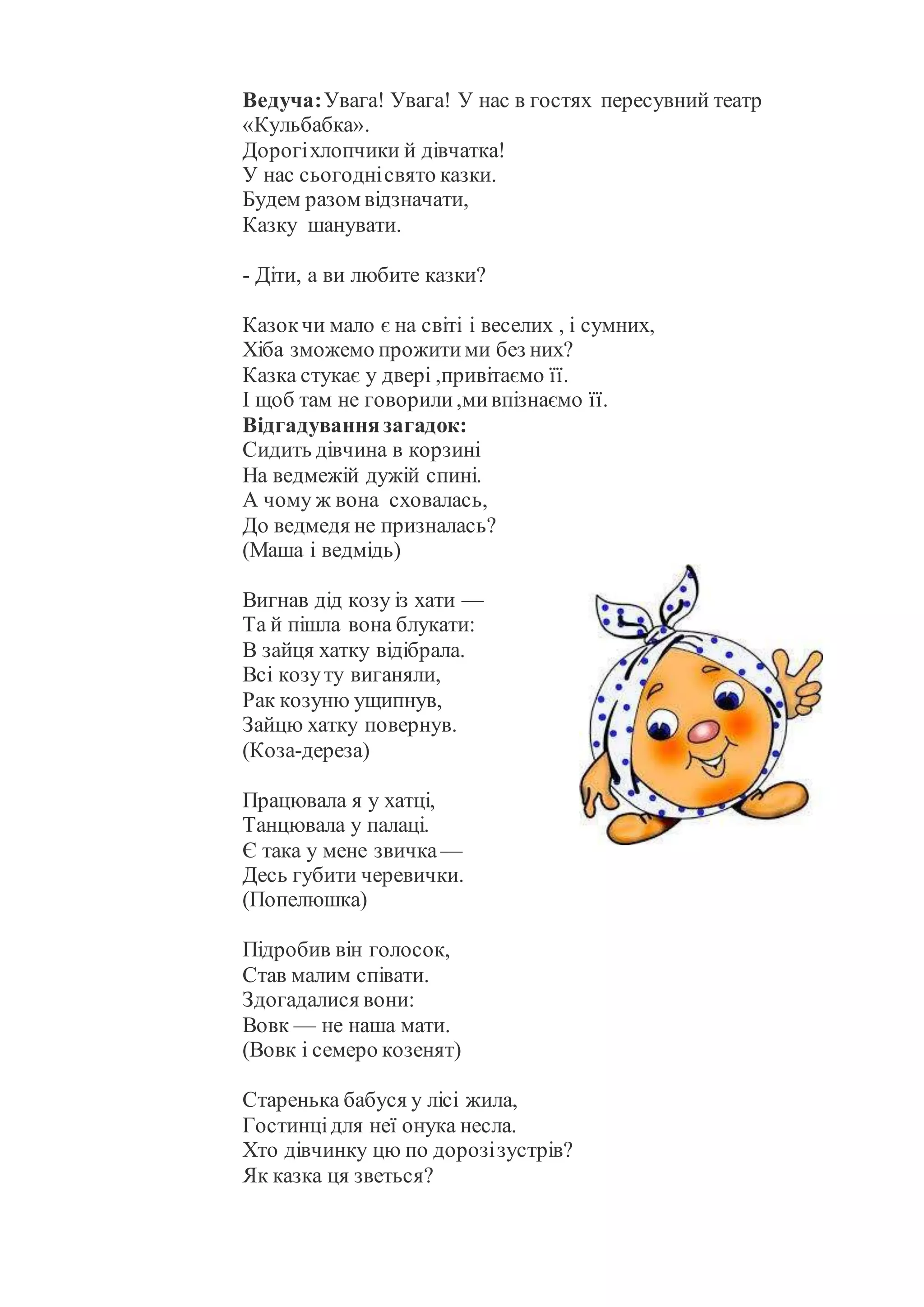 Ведуча:Увага! Увага! У нас в гостях пересувний театр
«Кульбабка».
Дорогіхлопчики й дівчатка!
У нас сьогоднісвято казки.
Будем разом відзначати,
Казку шанувати.
- Діти, а ви любите казки?
Казокчи мало є на світі і веселих , і сумних,
Хіба зможемо прожитими без них?
Казка стукає у двері ,привітаємо її.
І щоб там не говорили,мивпізнаємо її.
Відгадуваннязагадок:
Сидить дівчина в корзині
На ведмежій дужій спині.
А чому ж вона сховалась,
До ведмедя не призналась?
(Маша і ведмідь)
Вигнав дід козу із хати —
Та й пішла вона блукати:
В зайця хатку відібрала.
Всі козуту виганяли,
Рак козуню ущипнув,
Зайцю хатку повернув.
(Коза-дереза)
Працювала я у хатці,
Танцювала у палаці.
Є така у мене звичка —
Десь губити черевички.
(Попелюшка)
Підробив він голосок,
Став малим співати.
Здогадалися вони:
Вовк — не наша мати.
(Вовк і семеро козенят)
Старенька бабуся у лісі жила,
Гостинцідля неї онука несла.
Хто дівчинку цю по дорозізустрів?
Як казка ця зветься?
 
