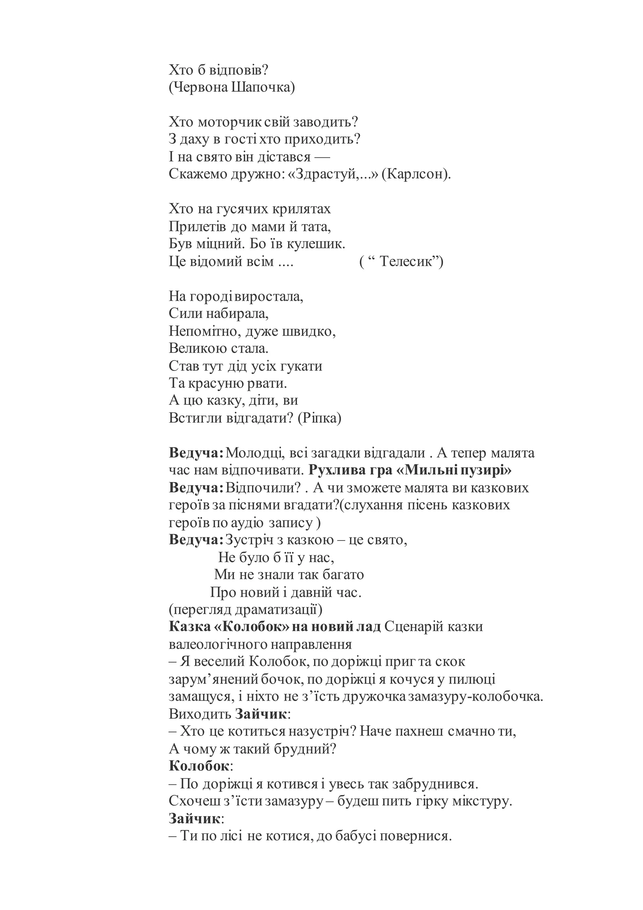 Хто б відповів?
(Червона Шапочка)
Хто моторчиксвій заводить?
З даху в гостіхто приходить?
І на свято він дістався —
Скажемо дружно:«Здрастуй,...» (Карлсон).
Хто на гусячих крилятах
Прилетів до мами й тата,
Був міцний. Бо їв кулешик.
Це відомий всім .... ( “ Телесик”)
На городівиростала,
Сили набирала,
Непомітно, дуже швидко,
Великою стала.
Став тут дід усіх гукати
Та красуню рвати.
А цю казку, діти, ви
Встигли відгадати? (Ріпка)
Ведуча:Молодці, всі загадки відгадали . А тепер малята
час нам відпочивати. Рухлива гра «Мильніпузирі»
Ведуча:Відпочили? . А чи зможете малята ви казкових
героїв за піснями вгадати?(слухання пісень казкових
героїв по аудіо запису )
Ведуча:Зустріч з казкою – це свято,
Не було б її у нас,
Ми не знали так багато
Про новий і давній час.
(перегляд драматизації)
Казка «Колобок»на новий лад Сценарій казки
валеологічного направлення
– Я веселий Колобок, по доріжці приг та скок
зарум’яненийбочок, по доріжці я кочуся у пилюці
замащуся, і ніхто не з’їсть дружочказамазуру-колобочка.
Виходить Зайчик:
– Хто це котиться назустріч? Наче пахнеш смачно ти,
А чому ж такий брудний?
Колобок:
– По доріжці я котився і увесь так забруднився.
Схочеш з’їстизамазуру – будеш пить гірку мікстуру.
Зайчик:
– Ти по лісі не котися, до бабусі повернися.
 
