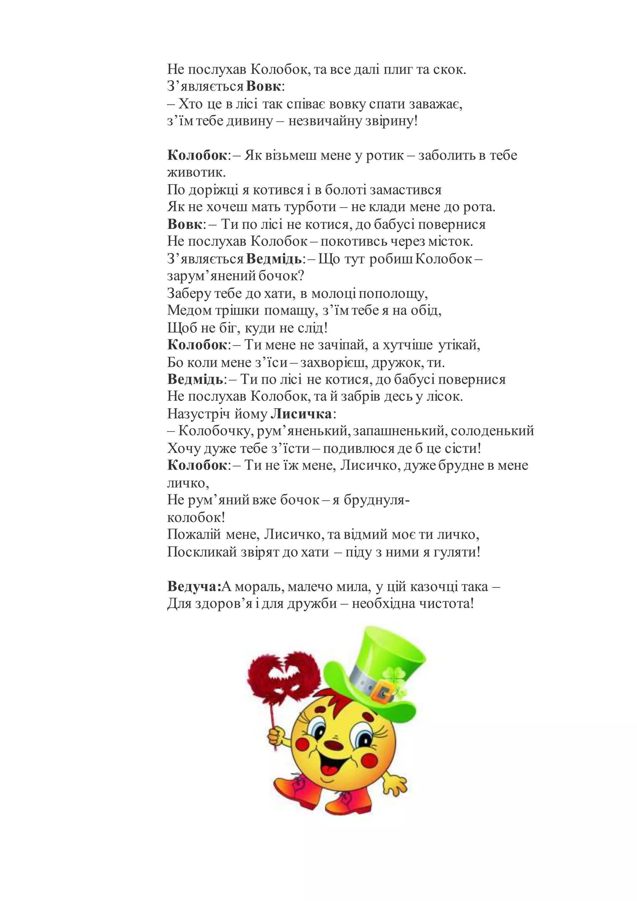 Не послухав Колобок, та все далі плиг та скок.
З’являєтьсяВовк:
– Хто це в лісі так співає вовку спати заважає,
з’їм тебе дивину – незвичайну звірину!
Колобок:– Як візьмеш мене у ротик – заболить в тебе
животик.
По доріжці я котився і в болоті замастився
Як не хочеш мать турботи – не клади мене до рота.
Вовк:– Ти по лісі не котися, до бабусі повернися
Не послухав Колобок – покотивсь через місток.
З’являєтьсяВедмідь:– Що тут робишКолобок –
зарум’яненийбочок?
Заберу тебе до хати, в молоціпополощу,
Медом трішки помащу, з’їм тебе я на обід,
Щоб не біг, куди не слід!
Колобок:– Ти мене не зачіпай, а хутчіше утікай,
Бо коли мене з’їси– захворієш, дружок, ти.
Ведмідь:– Ти по лісі не котися, до бабусі повернися
Не послухав Колобок, та й забрів десь у лісок.
Назустріч йому Лисичка:
– Колобочку, рум’яненький,запашненький, солоденький
Хочу дуже тебе з’їсти – подивлюся де б це сісти!
Колобок:– Ти не їж мене, Лисичко, дужебрудне в мене
личко,
Не рум’янийвже бочок – я бруднуля-
колобок!
Пожалій мене, Лисичко, та відмий моє ти личко,
Поскликай звірят до хати – піду з ними я гуляти!
Ведуча:А мораль, малечо мила, у цій казочці така –
Для здоров’я ідля дружби – необхідна чистота!
 