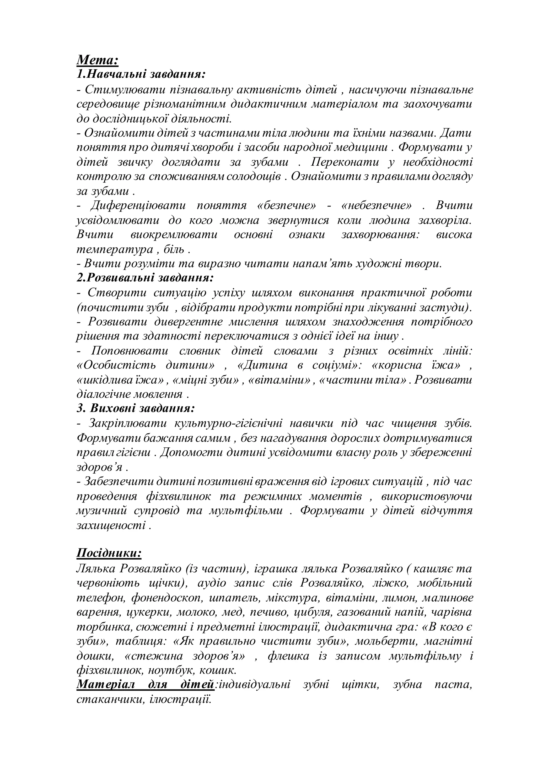 Мета:
1.Навчальні завдання:
- Стимулювати пізнавальну активність дітей , насичуючи пізнавальне
середовище різноманітним дидактичним матеріалом та заохочувати
до дослідницької діяльності.
- Ознайомити дітей з частинами тіла людини та їхніми назвами. Дати
поняття про дитячіхвороби і засоби народної медицини . Формувати у
дітей звичку доглядати за зубами . Переконати у необхідності
контролю за споживаннямсолодощів . Ознайомити з правиламидогляду
за зубами .
- Диференціювати поняття «безпечне» - «небезпечне» . Вчити
усвідомлювати до кого можна звернутися коли людина захворіла.
Вчити виокремлювати основні ознаки захворювання: висока
температура , біль .
- Вчити розуміти та виразно читати напам’ять художні твори.
2.Розвивальні завдання:
- Створити ситуацію успіху шляхом виконання практичної роботи
(почистити зуби , відібрати продукти потрібніпри лікуванні застуди).
- Розвивати дивергентне мислення шляхом знаходження потрібного
рішення та здатності переключатися з однієї ідеї на іншу .
- Поповнювати словник дітей словами з різних освітніх ліній:
«Особистість дитини» , «Дитина в соціумі»: «корисна їжа» ,
«шкідлива їжа» , «міцні зуби» , «вітаміни» , «частини тіла» . Розвивати
діалогічне мовлення .
3. Виховні завдання:
- Закріплювати культурно-гігієнічні навички під час чищення зубів.
Формувати бажання самим , без нагадування дорослих дотримуватися
правилгігієни . Допомогти дитині усвідомити власну роль у збереженні
здоров’я .
- Забезпечити дитиніпозитивнівраження від ігрових ситуацій , під час
проведення фізхвилинок та режимних моментів , використовуючи
музичний супровід та мультфільми . Формувати у дітей відчуття
захищеності .
Посідники:
Лялька Розваляйко (із частин), іграшка лялька Розваляйко ( кашляє та
червоніють щічки), аудіо запис слів Розваляйко, ліжко, мобільний
телефон, фонендоскоп, шпатель, мікстура, вітаміни, лимон, малинове
варення, цукерки, молоко, мед, печиво, цибуля, газований напій, чарівна
торбинка, сюжетні і предметні ілюстрації, дидактична гра: «В кого є
зуби», таблиця: «Як правильно чистити зуби», мольберти, магнітні
дошки, «стежина здоров’я» , флешка із записом мультфільму і
фізхвилинок, ноутбук, кошик.
Матеріал для дітей:індивідуальні зубні щітки, зубна паста,
стаканчики, ілюстрації.
 