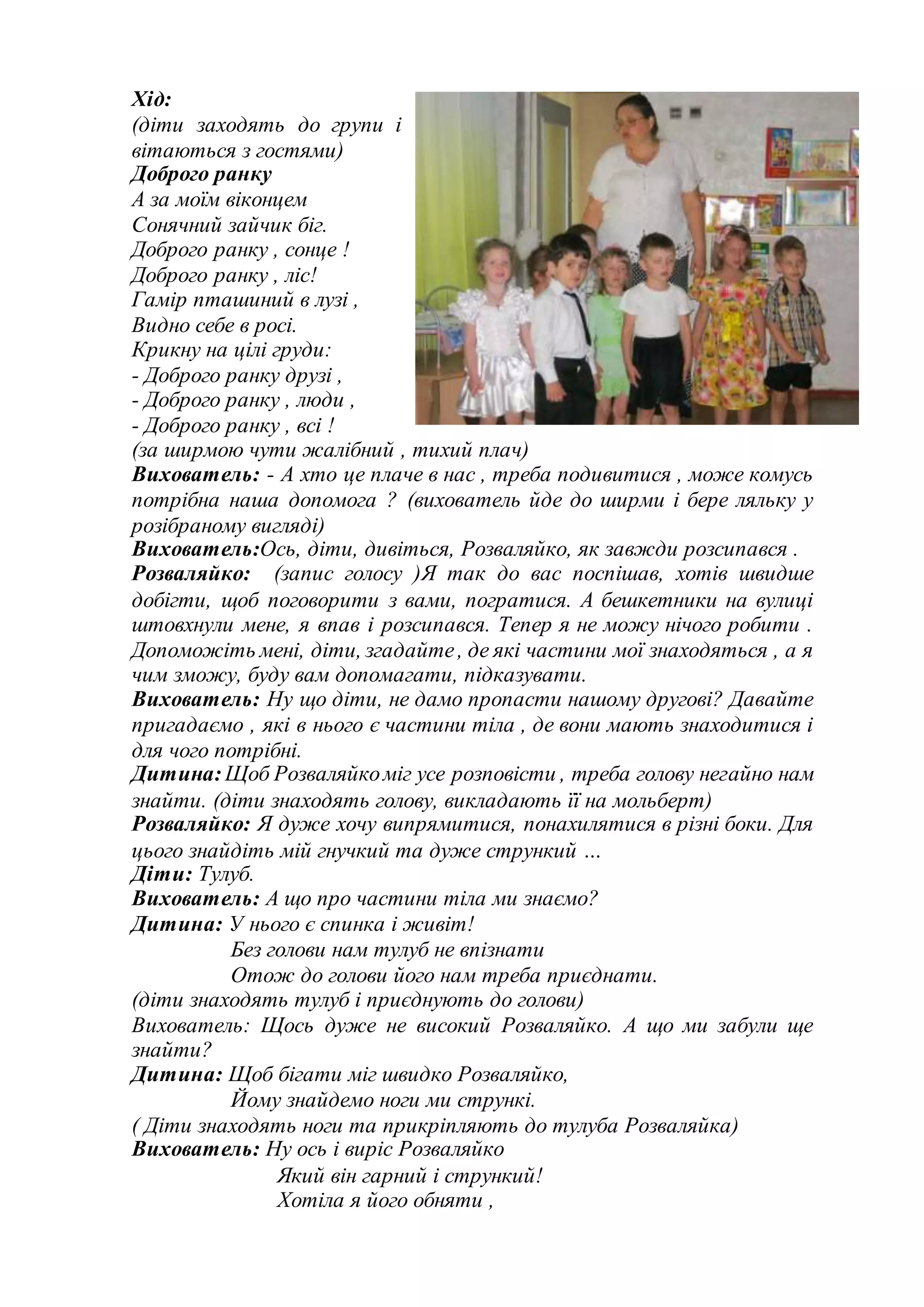 Хід:
(діти заходять до групи і
вітаються з гостями)
Доброго ранку
А за моїм віконцем
Сонячний зайчик біг.
Доброго ранку , сонце !
Доброго ранку , ліс!
Гамір пташиний в лузі ,
Видно себе в росі.
Крикну на цілі груди:
- Доброго ранку друзі ,
- Доброго ранку , люди ,
- Доброго ранку , всі !
(за ширмою чути жалібний , тихий плач)
Вихователь: - А хто це плаче в нас , треба подивитися , може комусь
потрібна наша допомога ? (вихователь йде до ширми і бере ляльку у
розібраному вигляді)
Вихователь:Ось, діти, дивіться, Розваляйко, як завжди розсипався .
Розваляйко: (запис голосу )Я так до вас поспішав, хотів швидше
добігти, щоб поговорити з вами, погратися. А бешкетники на вулиці
штовхнули мене, я впав і розсипався. Тепер я не можу нічого робити .
Допоможіть мені, діти, згадайте, де які частини мої знаходяться , а я
чим зможу, буду вам допомагати, підказувати.
Вихователь: Ну що діти, не дамо пропасти нашому другові? Давайте
пригадаємо , які в нього є частини тіла , де вони мають знаходитися і
для чого потрібні.
Дитина:Щоб Розваляйкоміг усе розповісти , треба голову негайно нам
знайти. (діти знаходять голову, викладають її на мольберт)
Розваляйко: Я дуже хочу випрямитися, понахилятися в різні боки. Для
цього знайдіть мій гнучкий та дуже стрункий …
Діти: Тулуб.
Вихователь: А що про частини тіла ми знаємо?
Дитина: У нього є спинка і живіт!
Без голови нам тулуб не впізнати
Отож до голови його нам треба приєднати.
(діти знаходять тулуб і приєднують до голови)
Вихователь: Щось дуже не високий Розваляйко. А що ми забули ще
знайти?
Дитина: Щоб бігати міг швидко Розваляйко,
Йому знайдемо ноги ми стрункі.
( Діти знаходять ноги та прикріпляють до тулуба Розваляйка)
Вихователь: Ну ось і виріс Розваляйко
Який він гарний і стрункий!
Хотіла я його обняти ,
 