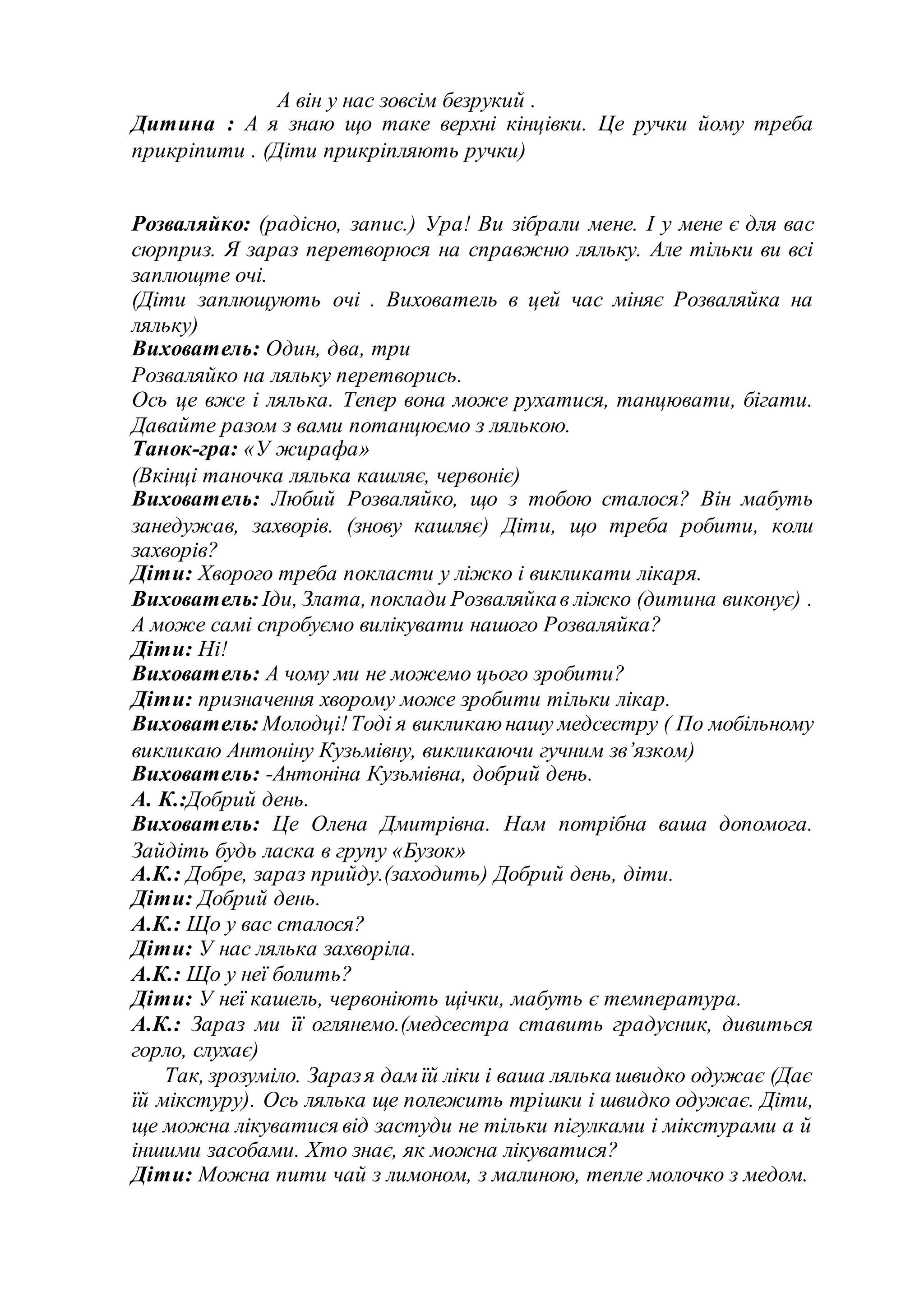 А він у нас зовсім безрукий .
Дитина : А я знаю що таке верхні кінцівки. Це ручки йому треба
прикріпити . (Діти прикріпляють ручки)
Розваляйко: (радісно, запис.) Ура! Ви зібрали мене. І у мене є для вас
сюрприз. Я зараз перетворюся на справжню ляльку. Але тільки ви всі
заплющте очі.
(Діти заплющують очі . Вихователь в цей час міняє Розваляйка на
ляльку)
Вихователь: Один, два, три
Розваляйко на ляльку перетворись.
Ось це вже і лялька. Тепер вона може рухатися, танцювати, бігати.
Давайте разом з вами потанцюємо з лялькою.
Танок-гра: «У жирафа»
(Вкінці таночка лялька кашляє, червоніє)
Вихователь: Любий Розваляйко, що з тобою сталося? Він мабуть
занедужав, захворів. (знову кашляє) Діти, що треба робити, коли
захворів?
Діти: Хворого треба покласти у ліжко і викликати лікаря.
Вихователь: Іди, Злата, поклади Розваляйкав ліжко (дитина виконує) .
А може самі спробуємо вилікувати нашого Розваляйка?
Діти: Ні!
Вихователь: А чому ми не можемо цього зробити?
Діти: призначення хворому може зробити тільки лікар.
Вихователь: Молодці!Тоді я викликаюнашу медсестру ( По мобільному
викликаю Антоніну Кузьмівну, викликаючи гучним зв’язком)
Вихователь: -Антоніна Кузьмівна, добрий день.
А. К.:Добрий день.
Вихователь: Це Олена Дмитрівна. Нам потрібна ваша допомога.
Зайдіть будь ласка в групу «Бузок»
А.К.: Добре, зараз прийду.(заходить) Добрий день, діти.
Діти: Добрий день.
А.К.: Що у вас сталося?
Діти: У нас лялька захворіла.
А.К.: Що у неї болить?
Діти: У неї кашель, червоніють щічки, мабуть є температура.
А.К.: Зараз ми її оглянемо.(медсестра ставить градусник, дивиться
горло, слухає)
Так, зрозуміло. Заразя дамїй ліки і ваша лялька швидко одужає (Дає
їй мікстуру). Ось лялька ще полежить трішки і швидко одужає. Діти,
ще можна лікуватися від застуди не тільки пігулками і мікстурами а й
іншими засобами. Хто знає, як можна лікуватися?
Діти: Можна пити чай з лимоном, з малиною, тепле молочко з медом.
 