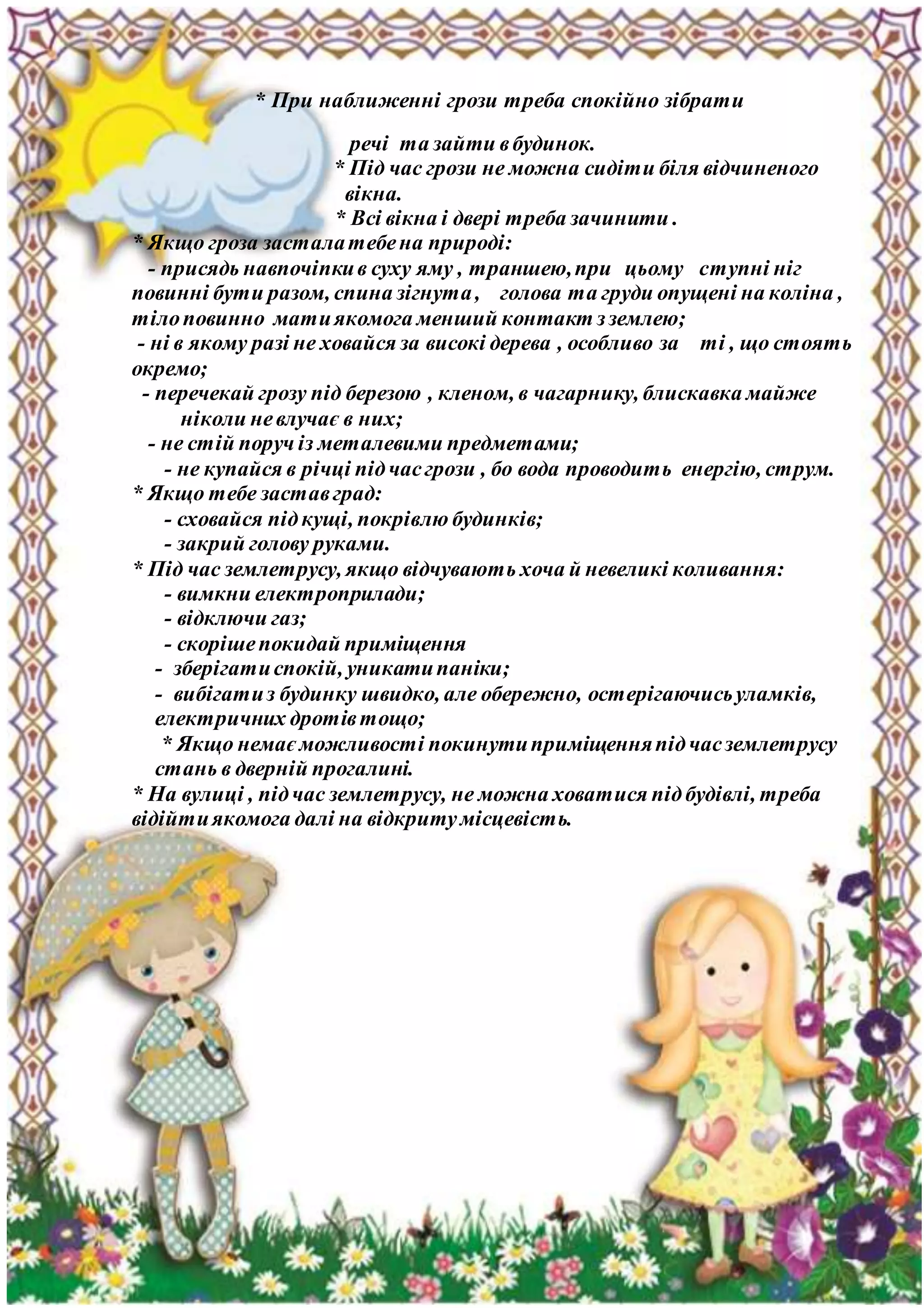 * При наближенні грози треба спокійно зібрати
речі та зайти вбудинок.
* Під час грози не можна сидіти біля відчиненого
вікна.
* Всі вікна і двері треба зачинити .
* Якщо гроза засталатебена природі:
- присядь навпочіпкив суху яму , траншею,при цьому ступні ніг
повинні бути разом, спина зігнута, голова та груди опущені на коліна ,
тілоповинно матиякомога менший контакт зземлею;
- ні в якому разі не ховайся за високі дерева , особливо за ті , що стоять
окремо;
- перечекай грозу під березою , кленом, в чагарнику, блискавка майже
ніколи невлучає в них;
- не стій поруч із металевими предметами;
- не купайся в річці підчасгрози , бо вода проводить енергію, струм.
* Якщо тебе заставград:
- сховайся підкущі, покрівлю будинків;
- закрий голову руками.
* Під час землетрусу, якщо відчувають хоча й невеликі коливання:
- вимкни електроприлади;
- відключи газ;
- скорішепокидай приміщення
- зберігатиспокій, уникатипаніки;
- вибігатиз будинку швидко, але обережно, остерігаючисьуламків,
електричних дротівтощо;
* Якщо немає можливості покинутиприміщенняпідчасземлетрусу
стань в дверній прогалині.
* На вулиці , підчас землетрусу, не можна ховатися підбудівлі, треба
відійтиякомога далі на відкритумісцевість.
 
