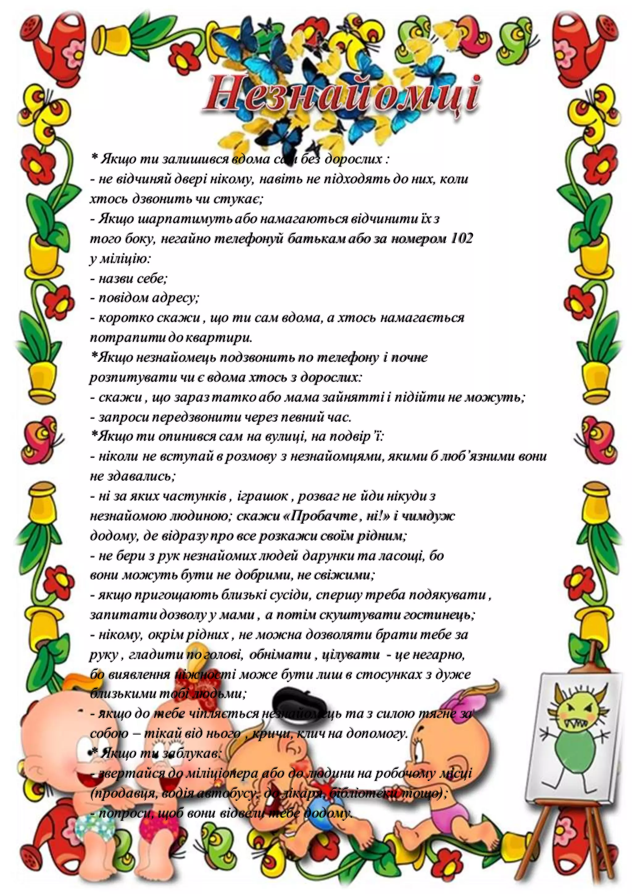 * Якщо ти залишився вдома сам без дорослих :
- не відчиняй двері нікому, навіть не підходять до них, коли
хтось дзвонить чи стукає;
- Якщо шарпатимутьабо намагаються відчинити їхз
того боку, негайно телефонуй батькам або за номером 102
у міліцію:
- назви себе;
- повідом адресу;
- коротко скажи , що ти сам вдома, а хтось намагається
потрапитидоквартири.
*Якщо незнайомець подзвонить по телефону і почне
розпитувати чи є вдома хтось з дорослих:
- скажи , що заразтаткоабо мама зайняттіі підійти не можуть;
- запроси передзвонити через певний час.
*Якщо ти опинився сам на вулиці, на подвір’ї:
- ніколи не вступай в розмову з незнайомцями, якими б люб’язними вони
не здавались;
- ні за яких частунків , іграшок , розваг не йди нікуди з
незнайомою людиною; скажи «Пробачте, ні!» і чимдуж
додому, де відразупро все розкажи своїм рідним;
- не бери з рук незнайомих людей дарунки та ласощі, бо
вони можуть бути не добрими, не свіжими;
- якщо пригощають близькі сусіди, спершу треба подякувати ,
запитатидозволу у мами , а потім скуштувати гостинець;
- нікому, окрім рідних , не можна дозволяти брати тебе за
руку , гладити поголові, обнімати , цілувати - це негарно,
бо виявлення ніжності може бути лиш в стосунках з дуже
близькими тобі людьми;
- якщо до тебе чіпляється незнайомець та з силою тягне за
собою – тікай від нього , кричи, клич на допомогу.
* Якщо ти заблукав:
- звертайся до міліціонера або до людини на робочому місці
(продавця, водія автобусу, до лікаря, бібліотеки тощо);
- попроси, щоб вони відвели тебе додому.
 