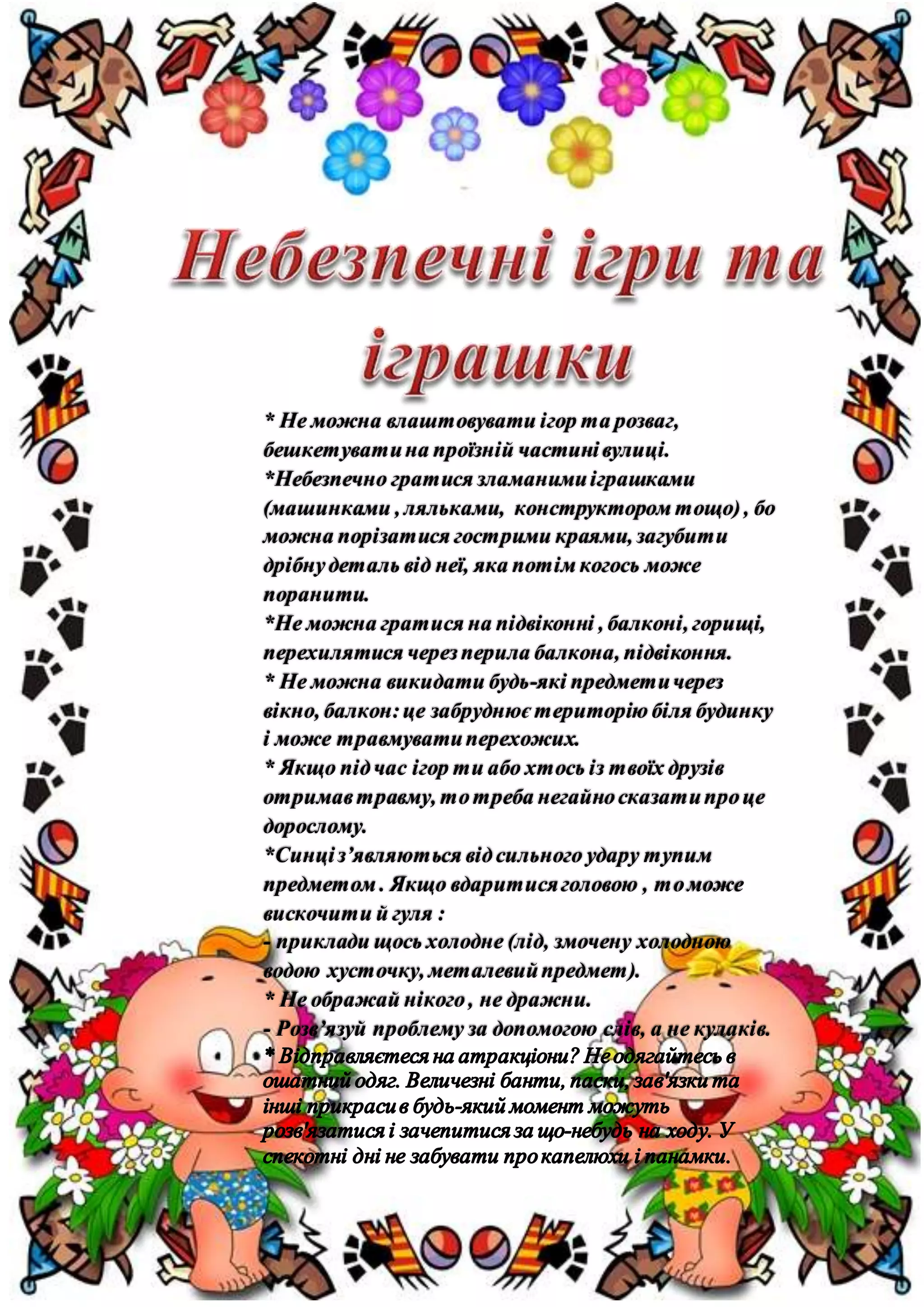 * Не можна влаштовувати ігор та розваг,
бешкетуватина проїзній частинівулиці.
*Небезпечно гратися зламанимиіграшками
(машинками , ляльками, конструктором тощо), бо
можна порізатися гострими краями, загубити
дрібнудеталь від неї, яка потім когось може
поранити.
*Не можна гратися на підвіконні , балконі, горищі,
перехилятися черезперила балкона, підвіконня.
* Не можна викидати будь-які предметичерез
вікно, балкон:це забруднює територію біля будинку
і може травмуватиперехожих.
* Якщо підчас ігор ти або хтось із твоїх друзів
отримавтравму, тотреба негайносказатипроце
дорослому.
*Синціз’являються відсильного удару тупим
предметом . Якщо вдаритисяголовою , томоже
вискочити й гуля :
- приклади щось холодне (лід, змочену холодною
водою хусточку, металевийпредмет).
* Не ображай нікого, не дражни.
- Розв’язуй проблему за допомогою слів, а не кулаків.
 