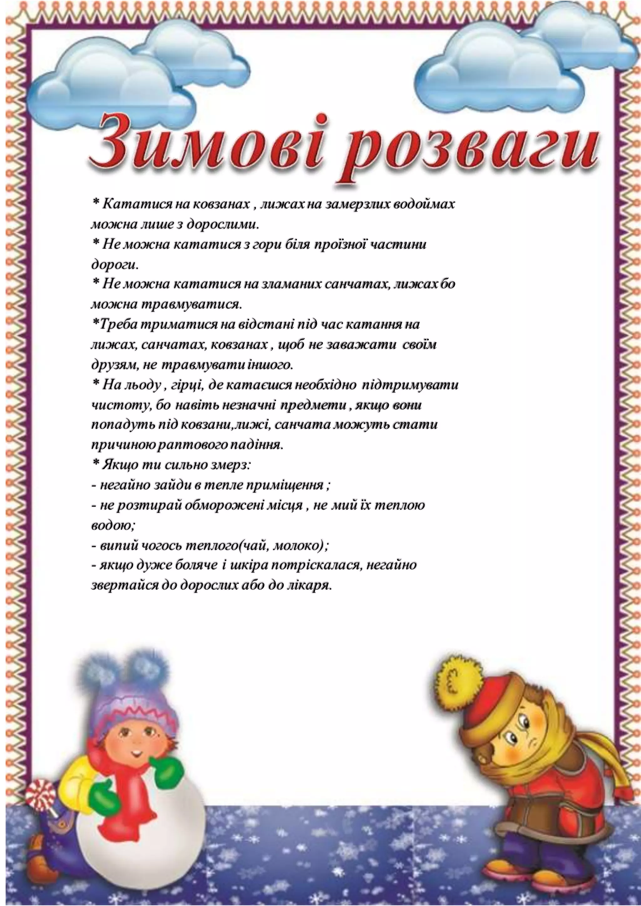 * Кататися на ковзанах , лижахна замерзлих водоймах
можна лише з дорослими.
* Не можна кататися з гори біля проїзної частини
дороги.
* Не можна кататися на зламаних санчатах, лижахбо
можна травмуватися.
*Треба триматися на відстані під час катання на
лижах, санчатах, ковзанах , щоб не заважати своїм
друзям, не травмуватиіншого.
* На льоду , гірці, де катаєшся необхідно підтримувати
чистоту, бо навіть незначні предмети , якщо вони
попадуть під ковзани,лижі, санчата можуть стати
причиноюраптовогопадіння.
* Якщо ти сильно змерз:
- негайно зайди в тепле приміщення ;
- не розтирай обморожені місця , не мий їх теплою
водою;
- випий чогось теплого(чай, молоко);
- якщо дуже боляче і шкіра потріскалася, негайно
звертайся до дорослих або до лікаря.
 