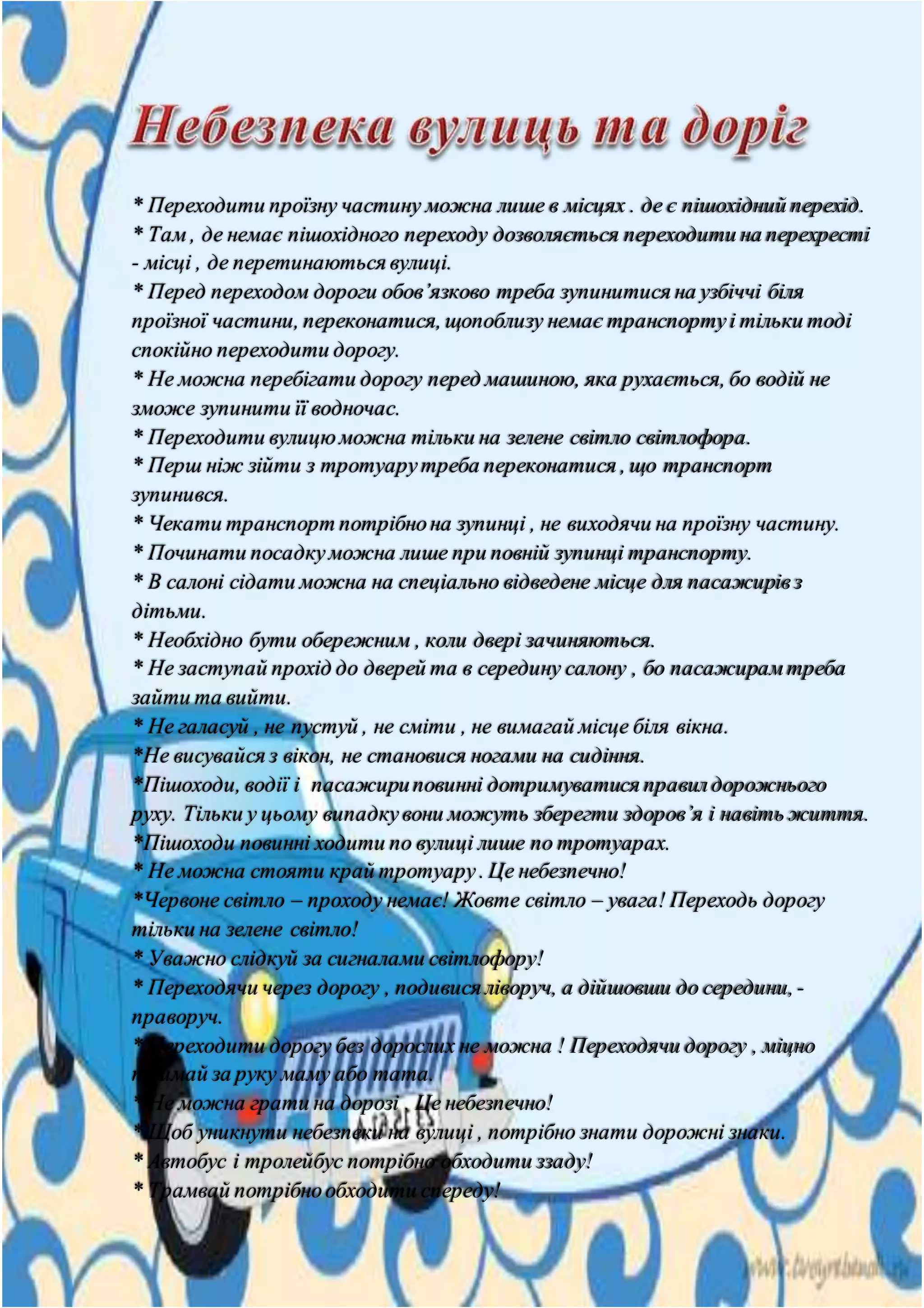 * Переходити проїзну частину можна лише в місцях . де є пішохідний перехід.
* Там , де немає пішохідного переходу дозволяється переходити на перехресті
- місці , де перетинаються вулиці.
* Перед переходом дороги обов’язково треба зупинитися на узбіччі біля
проїзної частини, переконатися, щопоблизу немає транспортуі тільки тоді
спокійно переходити дорогу.
* Не можна перебігати дорогу перед машиною, яка рухається, бо водій не
зможе зупинити її водночас.
* Переходити вулицюможна тільки на зелене світло світлофора.
* Перш ніж зійти з тротуарутреба переконатися , що транспорт
зупинився.
* Чекати транспорт потрібнона зупинці , не виходячи на проїзну частину.
* Починати посадкуможна лише при повній зупинці транспорту.
* В салоні сідати можна на спеціально відведене місце для пасажирівз
дітьми.
* Необхідно бути обережним , коли двері зачиняються.
* Не заступай прохід до дверей та в середину салону , бо пасажирам треба
зайти та вийти.
* Не галасуй , не пустуй , не сміти , не вимагай місце біля вікна.
*Не висувайся з вікон, не становися ногами на сидіння.
*Пішоходи, водії і пасажириповинні дотримуватися правилдорожнього
руху. Тільки у цьому випадкувони можуть зберегти здоров’я і навіть життя.
*Пішоходи повинні ходити по вулиці лише по тротуарах.
* Не можна стояти край тротуару. Це небезпечно!
*Червоне світло – проходу немає! Жовте світло – увага! Переходь дорогу
тільки на зелене світло!
* Уважно слідкуй за сигналами світлофору!
* Переходячи через дорогу , подивися ліворуч, а дійшовши до середини,-
праворуч.
* Переходити дорогу без дорослих не можна ! Переходячи дорогу , міцно
тримай за руку маму або тата.
* Не можна грати на дорозі . Це небезпечно!
* Щоб уникнути небезпеки на вулиці , потрібно знати дорожні знаки.
* Автобус і тролейбус потрібно обходити ззаду!
* Трамвай потрібнообходити спереду!
 