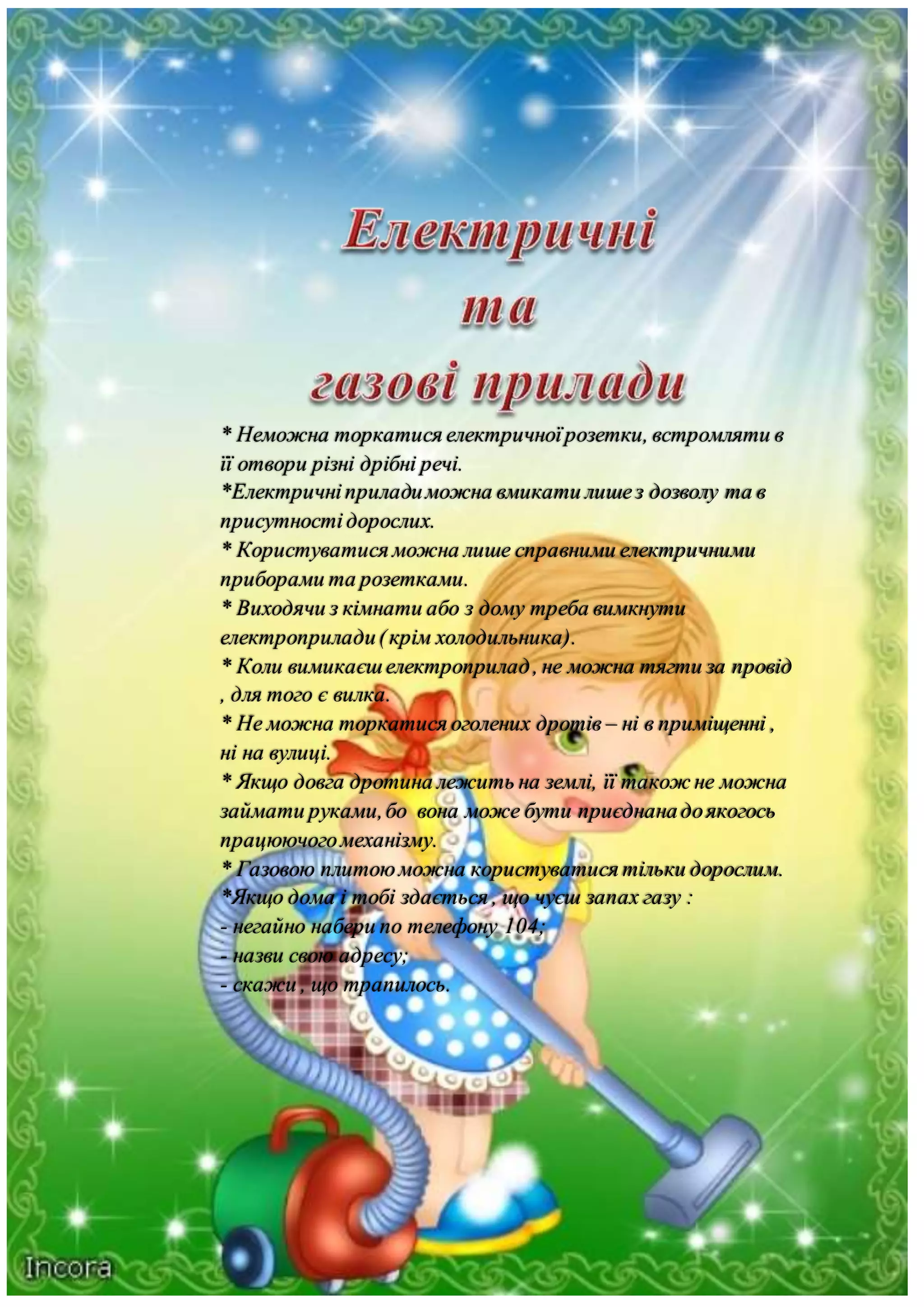 * Неможна торкатися електричноїрозетки, встромляти в
її отвори різні дрібні речі.
*Електричніприладиможна вмикати лишез дозволу та в
присутностідорослих.
* Користуватися можна лише справними електричними
приборами та розетками.
* Виходячи з кімнати або з дому треба вимкнути
електроприлади(крім холодильника).
* Коли вимикаєшелектроприлад, не можна тягти за провід
, для того є вилка.
* Не можна торкатися оголених дротів – ні в приміщенні ,
ні на вулиці.
* Якщо довга дротина лежить на землі, її також не можна
займати руками,бо вона може бути приєднанадоякогось
працюючогомеханізму.
* Газовою плитоюможна користуватися тільки дорослим.
*Якщо дома і тобі здається , що чуєш запах газу :
- негайно набери по телефону 104;
- назви свою адресу;
- скажи , що трапилось.
 