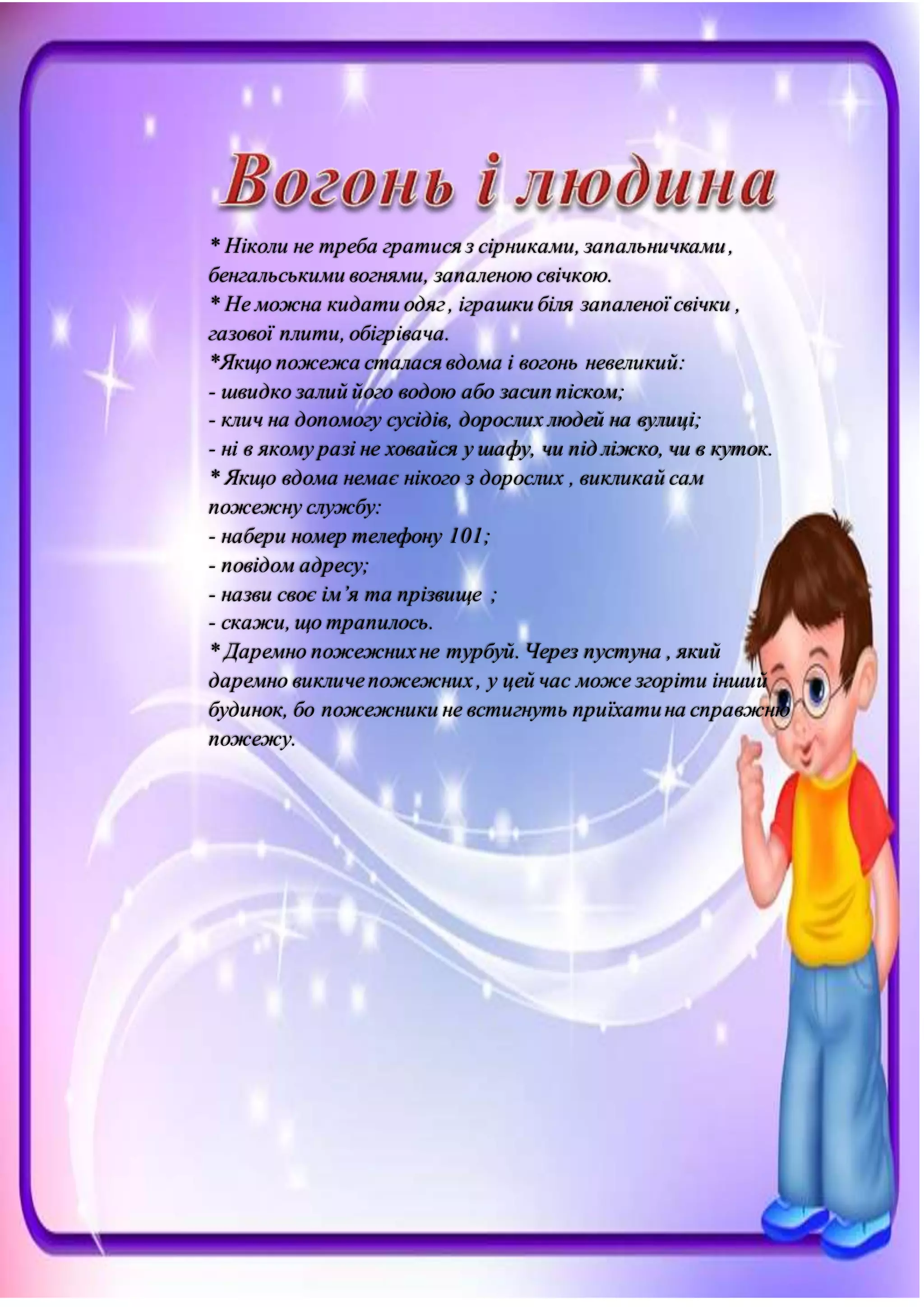 * Ніколи не треба гратися з сірниками, запальничками,
бенгальськими вогнями, запаленою свічкою.
* Не можна кидати одяг, іграшки біля запаленої свічки ,
газової плити, обігрівача.
*Якщо пожежа сталася вдома і вогонь невеликий:
- швидко залий його водою або засип піском;
- клич на допомогу сусідів, дорослих людей на вулиці;
- ні в якому разі не ховайся у шафу, чи під ліжко, чи в куток.
* Якщо вдома немає нікого з дорослих , викликай сам
пожежну службу:
- набери номер телефону 101;
- повідом адресу;
- назви своє ім’я та прізвище ;
- скажи, що трапилось.
* Даремно пожежнихне турбуй. Через пустуна , який
даремно викличепожежних, у цей час може згоріти інший
будинок, бо пожежники не встигнуть приїхатина справжню
пожежу.
 