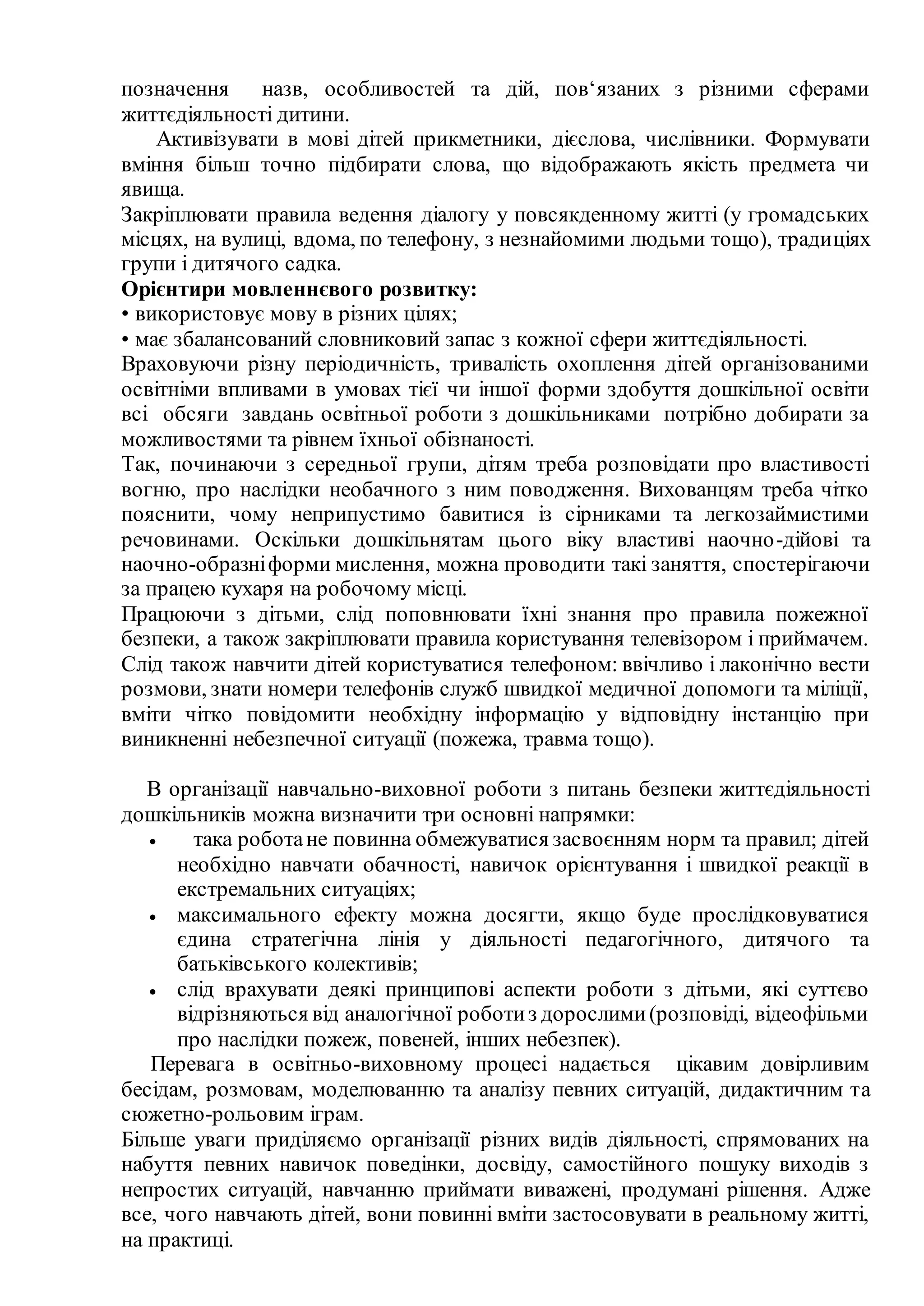позначення назв, особливостей та дій, пов‘язаних з різними сферами
життєдіяльності дитини.
Активізувати в мові дітей прикметники, дієслова, числівники. Формувати
вміння більш точно підбирати слова, що відображають якість предмета чи
явища.
Закріплювати правила ведення діалогу у повсякденному житті (у громадських
місцях, на вулиці, вдома, по телефону, з незнайомими людьми тощо), традиціях
групи і дитячого садка.
Орієнтири мовленнєвого розвитку:
• використовує мову в різних цілях;
• має збалансований словниковий запас з кожної сфери життєдіяльності.
Враховуючи різну періодичність, тривалість охоплення дітей організованими
освітніми впливами в умовах тієї чи іншої форми здобуття дошкільної освіти
всі обсяги завдань освітньої роботи з дошкільниками потрібно добирати за
можливостями та рівнем їхньої обізнаності.
Так, починаючи з середньої групи, дітям треба розповідати про властивості
вогню, про наслідки необачного з ним поводження. Вихованцям треба чітко
пояснити, чому неприпустимо бавитися із сірниками та легкозаймистими
речовинами. Оскільки дошкільнятам цього віку властиві наочно-дійові та
наочно-образніформи мислення, можна проводити такі заняття, спостерігаючи
за працею кухаря на робочому місці.
Працюючи з дітьми, слід поповнювати їхні знання про правила пожежної
безпеки, а також закріплювати правила користування телевізором і приймачем.
Слід також навчити дітей користуватися телефоном: ввічливо і лаконічно вести
розмови, знати номери телефонів служб швидкої медичної допомоги та міліції,
вміти чітко повідомити необхідну інформацію у відповідну інстанцію при
виникненні небезпечної ситуації (пожежа, травма тощо).
В організації навчально-виховної роботи з питань безпеки життєдіяльності
дошкільників можна визначити три основні напрямки:
 така роботане повинна обмежуватися засвоєнням норм та правил; дітей
необхідно навчати обачності, навичок орієнтування і швидкої реакції в
екстремальних ситуаціях;
 максимального ефекту можна досягти, якщо буде прослідковуватися
єдина стратегічна лінія у діяльності педагогічного, дитячого та
батьківського колективів;
 слід врахувати деякі принципові аспекти роботи з дітьми, які суттєво
відрізняються від аналогічної роботиз дорослими(розповіді, відеофільми
про наслідки пожеж, повеней, інших небезпек).
Перевага в освітньо-виховному процесі надається цікавим довірливим
бесідам, розмовам, моделюванню та аналізу певних ситуацій, дидактичним та
сюжетно-рольовим іграм.
Більше уваги приділяємо організації різних видів діяльності, спрямованих на
набуття певних навичок поведінки, досвіду, самостійного пошуку виходів з
непростих ситуацій, навчанню приймати виважені, продумані рішення. Адже
все, чого навчають дітей, вони повинні вміти застосовувати в реальному житті,
на практиці.
 