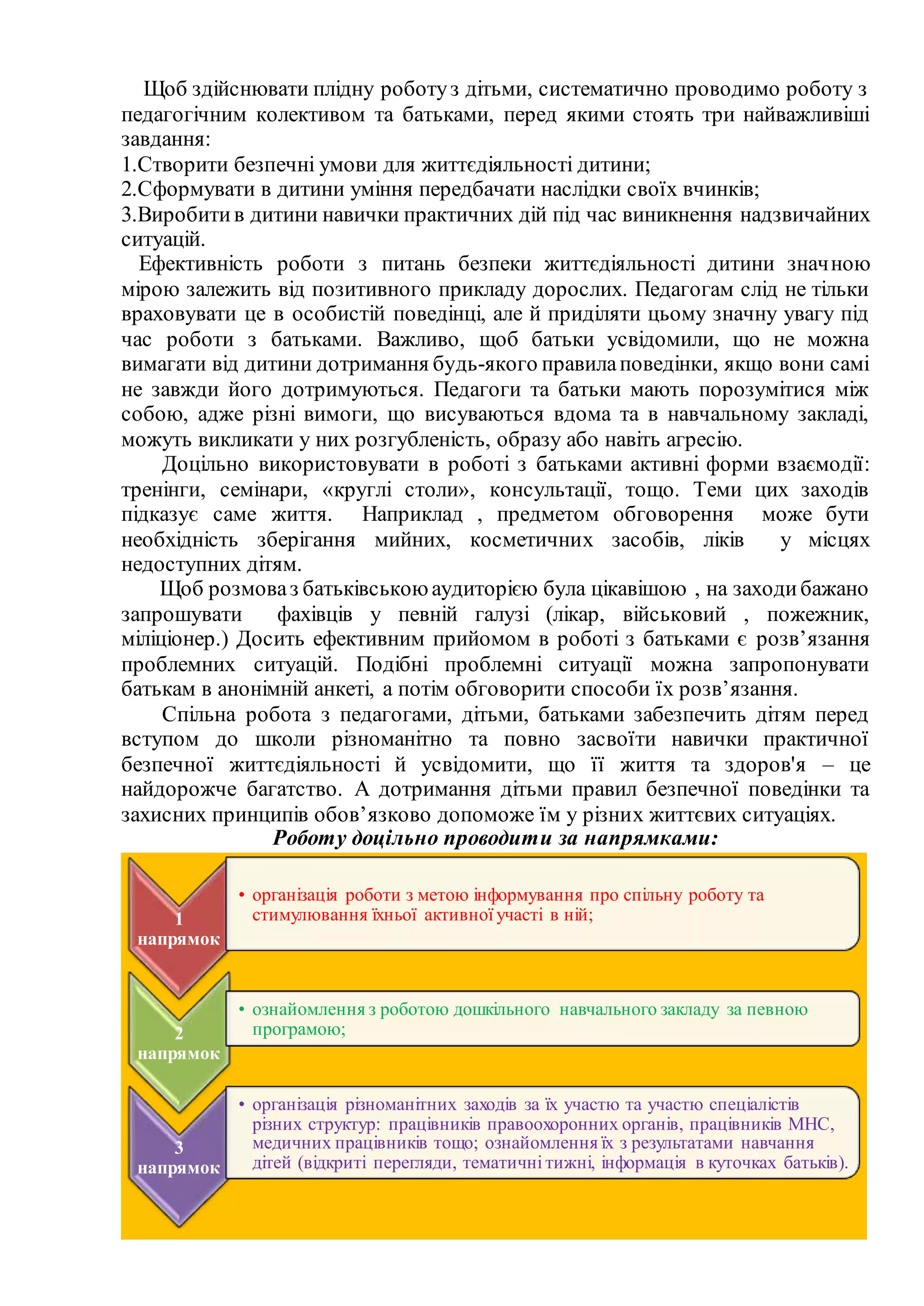 Щоб здійснювати плідну роботуз дітьми, систематично проводимо роботу з
педагогічним колективом та батьками, перед якими стоять три найважливіші
завдання:
1.Створити безпечні умови для життєдіяльності дитини;
2.Сформувати в дитини уміння передбачати наслідки своїх вчинків;
3.Виробитив дитини навички практичних дій під час виникнення надзвичайних
ситуацій.
Ефективність роботи з питань безпеки життєдіяльності дитини значною
мірою залежить від позитивного прикладу дорослих. Педагогам слід не тільки
враховувати це в особистій поведінці, але й приділяти цьому значну увагу під
час роботи з батьками. Важливо, щоб батьки усвідомили, що не можна
вимагати від дитини дотримання будь-якого правилаповедінки, якщо вони самі
не завжди його дотримуються. Педагоги та батьки мають порозумітися між
собою, адже різні вимоги, що висуваються вдома та в навчальному закладі,
можуть викликати у них розгубленість, образу або навіть агресію.
Доцільно використовувати в роботі з батьками активні форми взаємодії:
тренінги, семінари, «круглі столи», консультації, тощо. Теми цих заходів
підказує саме життя. Наприклад , предметом обговорення може бути
необхідність зберігання мийних, косметичних засобів, ліків у місцях
недоступних дітям.
Щоб розмоваз батьківськоюаудиторією була цікавішою , на заходибажано
запрошувати фахівців у певній галузі (лікар, військовий , пожежник,
міліціонер.) Досить ефективним прийомом в роботі з батьками є розв’язання
проблемних ситуацій. Подібні проблемні ситуації можна запропонувати
батькам в анонімній анкеті, а потім обговорити способи їх розв’язання.
Спільна робота з педагогами, дітьми, батьками забезпечить дітям перед
вступом до школи різноманітно та повно засвоїти навички практичної
безпечної життєдіяльності й усвідомити, що її життя та здоров'я – це
найдорожче багатство. А дотримання дітьми правил безпечної поведінки та
захисних принципів обов’язково допоможе їм у різних життєвих ситуаціях.
Роботу доцільно проводити за напрямками:
1
напрямок
• організація роботи з метою інформування про спільну роботу та
стимулювання їхньої активної участі в ній;
2
напрямок
• ознайомлення з роботою дошкільного навчального закладу за певною
програмою;
3
напрямок
• організація різноманітних заходів за їх участю та участю спеціалістів
різних структур: працівників правоохоронних органів, працівників МНС,
медичних працівників тощо; ознайомлення їх з результатами навчання
дітей (відкриті перегляди, тематичні тижні, інформація в куточках батьків).
 