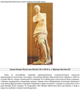 произведений	греческого	гения	эллинистической	эпохи.
Греция	Венера	Милосская	Между	130	и	100	до	н.	э.	Мрамор.	Высота	202
Одно	 из	 величайших	 творений	 древнегреческого	 эллинистического	 искусства
приписывается	скульптору	Агесандру.	Скульптура	Венеры	Милосской	была	найдена	в	1820	на
острове	Милос,	откуда	и	происходит	ее	название.	В	то	время	руки	статуи	еще	не	были	утрачены,
и	Венера	поддерживала	спадающие	одежды.	Однако	после	обнаружения	скульптуры	произошел
спор	между	французской	и	турецкой	сторонами	о	праве	ее	вывоза	с	острова,	и	в	результате	этого
руки	Венеры	были	утеряны.	В	следующем	1821	Венера	Милосская	была	доставлена	в	Лувр	и
предстала	публике	«гением	чистой	красоты».
 