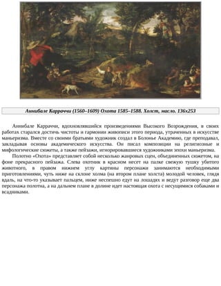Аннибале	Карраччи	(1560–1609)	Охота	1585–1588.	Холст,	масло.	136x253
Аннибале	 Карраччи,	 вдохновлявшийся	 произведениями	 Высокого	 Возрождения,	 в	 своих
работах	старался	достичь	чистоты	и	гармонии	живописи	этого	периода,	утраченных	в	искусстве
маньеризма.	Вместе	со	своими	братьями	художник	создал	в	Болонье	Академию,	где	преподавал,
закладывая	 основы	 академического	 искусства.	 Он	 писал	 композиции	 на	 религиозные	 и
мифологические	сюжеты,	а	также	пейзажи,	игнорировавшиеся	художниками	эпохи	маньеризма.
Полотно	«Охота»	представляет	собой	несколько	жанровых	сцен,	объединенных	сюжетом,	на
фоне	 прекрасного	 пейзажа.	 Слева	 охотник	 в	 красном	 несет	 на	 палке	 свежую	 тушку	 убитого
животного,	 в	 правом	 нижнем	 углу	 картины	 персонажи	 занимаются	 необходимыми
приготовлениями,	чуть	ниже	на	склоне	холма	(на	втором	плане	холста)	молодой	человек,	глядя
вдаль,	на	что-то	указывает	пальцем,	ниже	неспешно	едут	на	лошадях	и	ведут	разговор	еще	два
персонажа	полотна,	а	на	дальнем	плане	в	долине	идет	настоящая	охота	с	несущимися	собаками	и
всадниками.
 