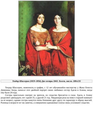 Теодор	Шассерио	(1819–1856)	Две	сестры	1843.	Холст,	масло.	180x135
Теодор	Шассерио,	живописец	и	график,	с	12	лет	обучавшийся	мастерству	у	Жана	Огюста
Доминика	Энгра,	написал	этот	двойной	портрет	своих	любимых	сестер	Адели	и	Алины,	когда
ему	было	24	года.
Сестры	 пристально	 смотрят	 на	 зрителя,	 их	 сходство	 бросается	 в	 глаза.	 Адель	 и	 Алину
разделяют	двенадцать	лет:	одной	33,	а	другой	21	год.	Увядающая	роза	на	поясе	старшей	намекает
на	ее	возраст,	однако	сестры	кажутся	очень	близкими	друг	другу	по	характеру	и	образу	мыслей.
Разница	в	возрасте	не	так	заметна,	а	совершенно	одинаковые	платья	лишь	усиливают	сходство.
 