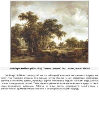 Мейндерт	Хоббема	(1638–1709)	Пейзаж	с	фермой	1662.	Холст,	масло.	82x103
Мейндерт	 Хоббема,	 голландский	 мастер	 пейзажной	 живописи,	 воспринимал	 природу	 как
среду	 существования	 человека.	 Его	 пейзажи	 всегда	 обжиты,	 в	 них	 обязательно	 встречаются
различные	постройки,	домики,	мельницы,	дороги,	исхоженные	людьми,	или	сами	люди,	занятые
своими	повседневными	делами.	Тихая	умиротворенная	жизнь	человека	на	лоне	природы	—	таков
идеал	 голландского	 художника.	 Хоббема	 не	 писал	 дикую,	 поражающую	 силой	 стихии	 и
романтическим	драматизмом	не	освоенную	и	не	покоренную	людьми	природу.
 