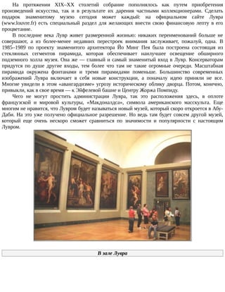 На	 протяжении	 XIX–XX	 столетий	 собрание	 пополнялось	 как	 путем	 приобретения
произведений	 искусства,	 так	 и	 в	 результате	 их	 дарения	 частными	 коллекционерами.	 Сделать
подарок	 знаменитому	 музею	 сегодня	 может	 каждый:	 на	 официальном	 сайте	 Лувра
(www.louvre.fr)	 есть	 специальный	 раздел	 для	 желающих	 внести	 свою	 финансовую	 лепту	 в	 его
процветание.
В	 последние	 века	 Лувр	 живет	 размеренной	 жизнью:	 никаких	 переименований	 больше	 не
совершают,	 а	 из	 более-менее	 недавних	 перестроек	 внимания	 заслуживает,	 пожалуй,	 одна.	 В
1985–1989	 по	 проекту	 знаменитого	 архитектора	 Йо	 Минг	 Пея	 была	 построена	 состоящая	 из
стеклянных	 сегментов	 пирамида,	 которая	 обеспечивает	 наилучшее	 освещение	 обширного
подземного	холла	музея.	Она	же	—	главный	и	самый	знаменитый	вход	в	Лувр.	Консерваторам
придутся	 по	 душе	 другие	 входы,	 тем	 более	 что	 там	 не	 такие	 огромные	 очереди.	 Масштабная
пирамида	 окружена	 фонтанами	 и	 тремя	 пирамидами	 поменьше.	 Большинство	 современных
изображений	 Лувра	 включает	 в	 себя	 новые	 конструкции,	 а	 поначалу	 идею	 приняли	 не	 все.
Многие	увидели	в	этом	«авангардизме»	угрозу	историческому	облику	дворца.	Потом,	конечно,
привыкли,	как	в	свое	время	—	к	Эйфелевой	башне	и	Центру	Жоржа	Помпиду.
Чего	 не	 могут	 простить	 администрации	 Лувра,	 так	 это	 расположения	 здесь,	 в	 оплоте
французской	 и	 мировой	 культуры,	 «Макдоналдса»,	 символа	 американского	 масскульта.	 Еще
многим	не	нравится,	что	Лувром	будет	называться	новый	музей,	который	скоро	откроется	в	Абу-
Даби.	На	это	уже	получено	официальное	разрешение.	Но	ведь	там	будет	совсем	другой	музей,
который	 еще	 очень	 нескоро	 сможет	 сравниться	 по	 значимости	 и	 популярности	 с	 настоящим
Лувром.
В	зале	Лувра
 