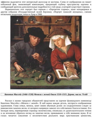 эффектно	выделяется	этот	интересный	аксессуар	ее	костюма.	Слева	от	изображения	он	пишет
пейзажный	 фон,	 оживляющий	 композицию,	 придающий	 глубину	 пространству	 картины	 и
сообщающий	зрителю	дополнительные	подробности	о	той	среде,	в	которой	существует	героиня.
Первоначально	 этот	 портрет	 был	 парным	 с	 «Портретом	 старика»,	 ныне	 находящимся	 в
другом	 собрании	 (Государственный	 музей	 Берлина).	 «Портрет	 пожилой	 женщины»,	 сменив
нескольких	владельцев,	попал	в	Лувр	в	1908.
Квентин	Массейс	(1466–1530)	Меняла	с	женой	Около	1510–1515.	Дерево,	масло.	71x68
Рассказ	 о	 жизни	 городских	 обывателей	 представлен	 на	 картине	 фламандского	 живописца
Квентина	 Массейса	 «Меняла	 с	 женой».	 В	 ней	 важна	 каждая	 деталь,	 неспроста	 изображенная
художником.	 Глава	 семьи,	 меняла,	 занят	 своим	 обычным	 делом:	 он	 сосредоточенно	 следит	 за
равновесием	чашечек	весов,	от	которого	напрямую	зависит	его	собственное	благосостояние.	Его
молодая	жена,	переворачивая	страницу	молитвослова,	отвлеклась	от	душеспасительного	чтения
и	 на	 мгновение	 обратила	 взгляд	 на	 чашечки	 весов,	 приковавшие	 к	 себе	 внимание	 мужа.	 В	 ее
глазах	 читается	 сожаление	 о	 несоответствии	 реального	 мира	 христианским	 ценностям,
 