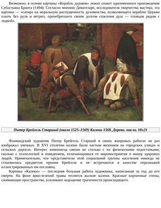 Возможно,	в	основе	картины	«Корабль	дураков»	лежит	сюжет	одноименного	произведения
Себастьяна	Бранта	(1494).	Согласно	мнению	Девагеларе,	исследователя	творчества	мастера,	эта
картина	—	«сатира	на	моральную	распущенность	духовенства,	позволяющего	кораблю	Церкви
плыть	 без	 руля	 и	 ветрил,	 пренебрегшего	 своим	 долгом	 спасения	 душ	 —	 пловцов	 рядом	 с
лодкой».
Питер	Брейгель	Старший	(около	1525–1569)	Калеки	1568.	Дерево,	масло.	18x21
Фламандский	 художник	 Питер	 Брейгель	 Старший	 в	 своих	 жанровых	 работах	 не	 раз
изображал	 увечных.	 В	 XVI	 столетии	 калеки	 были	 частым	 явлением	 на	 городских	 улицах	 и
сельских	 дорогах.	 Интерес	 живописца	 связан	 не	 столько	 с	 их	 физическими	 недостатками,
сколько	 с	 психологией	 и	 поведением,	 отличающимися	 от	 мировосприятия	 и	 манер	 здоровых
людей.	 Примечательно,	 что	 представители	 этой	 социальной	 группы	 населения	 никогда	 не
становились	 предметом	 иронии	 Брейгеля	 и	 не	 встречаются	 в	 качестве	 персонажей
иллюстрированных	им	пословиц.
Картина	 «Калеки»	 —	 последняя	 большая	 работа	 художника,	 написанная	 за	 год	 до	 его
смерти.	 На	 фоне	 ярко-зеленой	 травы	 теснятся	 жалкие	 калеки.	 Красные	 кирпичные	 стены,
сжимающие	пространство,	усиливают	ощущение	трагичности	происходящего.
 
