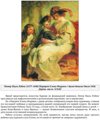 Питер	Пауль	Рубенс	(1577–1640)	Портрет	Елены	Фоурмен	с	двумя	детьми	Около	1636.
Дерево,	масло.	113x82
Яркий	 представитель	 искусства	 барокко	 во	 фламандской	 живописи,	 Питер	 Пауль	 Рубенс
прославился	как	мифологическими	и	религиозными	картинами,	так	и	портретами.
На	«Портрете	Елены	Фоурмен	с	двумя	детьми»	изображена	вторая	жена	художника,	ставшая
его	последней	любовью	и	приходившаяся	родной	племянницей	его	первой	супруге.	На	момент
бракосочетания	Рубенсу	было	53	года,	а	Елене	всего	16.	Изображение	молодой	жены	и	детей	—
дочки	 Клер-Жанны	 и	 сына	 Франсуа	 —	 дышит	 безмятежным	 счастьем	 материнства.	 И	 мать,	 и
дети	полны	естественной	непринужденности.
Работа	 осталась	 неоконченной.	 По	 всей	 видимости,	 мастер	 начал	 писать	 руки	 третьего
ребенка	над	сиденьем	стула	Елены,	но	по	какой-то	причине	не	завершил	задуманного.
 