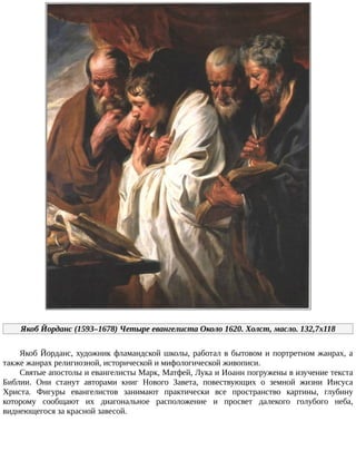 Якоб	Йорданс	(1593–1678)	Четыре	евангелиста	Около	1620.	Холст,	масло.	132,7x118
Якоб	Йорданс,	художник	фламандской	школы,	работал	в	бытовом	и	портретном	жанрах,	а
также	жанрах	религиозной,	исторической	и	мифологической	живописи.
Святые	апостолы	и	евангелисты	Марк,	Матфей,	Лука	и	Иоанн	погружены	в	изучение	текста
Библии.	 Они	 станут	 авторами	 книг	 Нового	 Завета,	 повествующих	 о	 земной	 жизни	 Иисуса
Христа.	 Фигуры	 евангелистов	 занимают	 практически	 все	 пространство	 картины,	 глубину
которому	 сообщают	 их	 диагональное	 расположение	 и	 просвет	 далекого	 голубого	 неба,
виднеющегося	за	красной	завесой.
 