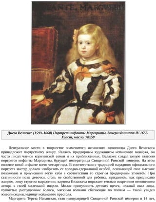 Диего	Веласкес	(1599–1660)	Портрет	инфанты	Маргариты,	дочери	Филиппа	IV	1655.
Холст,	масло.	70x59
Центральное	 место	 в	 творчестве	 знаменитого	 испанского	 живописца	 Диего	 Веласкеса
принадлежит	 портретному	 жанру.	 Являясь	 придворным	 художником	 испанского	 монарха,	 он
часто	 писал	 членов	 королевской	 семьи	 и	 их	 приближенных.	 Веласкес	 создал	 целую	 галерею
портретов	инфанты	Маргариты,	будущей	императрицы	Священной	Римской	империи.	На	этом
полотне	юной	инфанте	всего	четыре	года.	В	соответствии	с	традицией	парадного	официального
портрета	мастер	должен	изобразить	ее	холодно-сдержанной	особой,	осознающей	свое	высокое
положение	 и	 приученной	 вести	 себя	 в	 соответствии	 со	 строгим	 придворным	 этикетом.	 При
статичности	 позы	 девочки,	 столь	 не	 свойственной	 для	 ребенка,	 приданном,	 как	 предписано
жанром,	лицу	строгом	выражении,	картина	Веласкеса	поражает	теплым	искренним	отношением
автора	 к	 своей	 маленькой	 модели.	 Милая	 припухлость	 детских	 щечек,	 нежный	 овал	 лица,
пушистые	 распущенные	 волосы,	 мягкими	 волнами	 сбегающие	 по	 плечам	 —	 такой	 увидел
живописец	наследницу	испанского	престола.
Маргарита	 Тереза	 Испанская,	 став	 императрицей	 Священной	 Римской	 империи	 в	 14	 лет,
 