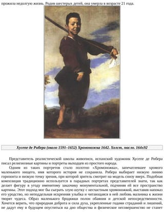 прожила	недолгую	жизнь.	Родив	шестерых	детей,	она	умерла	в	возрасте	21	года.
Хусепе	де	Рибера	(около	1591–1652)	Хромоножка	1642.	Холст,	масло.	164x92
Представитель	 реалистической	 школы	 живописи,	 испанский	 художник	 Хусепе	 де	 Рибера
писал	религиозные	картины	и	портреты	выходцев	из	простого	народа.
Одним	 из	 таких	 портретов	 стало	 полотно	 «Хромоножка»,	 запечатлевшее	 хромого
маленького	 нищего,	 имя	 которого	 история	 не	 сохранила.	 Рибера	 выбирает	 низкую	 линию
горизонта	и	низкую	точку	зрения,	при	которой	зритель	смотрит	на	модель	снизу	вверх.	Подобная
композиция	 традиционно	 используется	 в	 парадных	 портретах	 представителей	 знати,	 так	 как
делает	 фигуру	 в	 угоду	 именитому	 заказчику	 монументальной,	 подчиняя	 ей	 все	 пространство
картины.	Этот	подход	мог	бы	сыграть	злую	шутку	с	несчастным	хромоножкой,	выставив	напоказ
его	уродство,	но	неподдельная	искренняя	улыбка	и	читающаяся	в	ней	любовь	мальчика	к	жизни
творят	 чудеса.	 Образ	 маленького	 бродяжки	 полон	 обаяния	 и	 детской	 непосредственности.
Хочется	верить,	что	природная	доброта	и	сила	духа,	укрепленные	годами	страданий	и	лишений,
не	дадут	ему	в	будущем	опуститься	на	дно	общества	и	физическое	несовершенство	не	станет
 