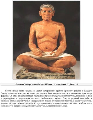 Египет	Статуя	писца	2620–2350	до	н.	э.	Известняк.	53,7x44x35
Статуя	 писца	 была	 найдена	 в	 местах	 захоронений	 времен	 Древнего	 царства	 в	 Саккаре.
Писец,	 личность	 которого	 не	 известна,	 должен	 был	 занимать	 высокое	 положение	 при	 дворе
фараона.	Об	этом	свидетельствует	тщательная	проработка	деталей	скульптуры,	внимание	к	лицу
портретируемого,	 выражению	 его	 глаз,	 окаймленных	 медью.	 Это	 не	 рядовой	 «писчий»:	 в
наиболее	старых	скульптурных	изображениях	писцов	египетскими	мастерами	были	увековечены
видные	 государственные	 деятели.	 Статуя	 привлекает	 оригинальными	 красками,	 а	 образ	 писца
запоминается	острым	взглядом	и	интеллектуальным	выражением	лица.
 
