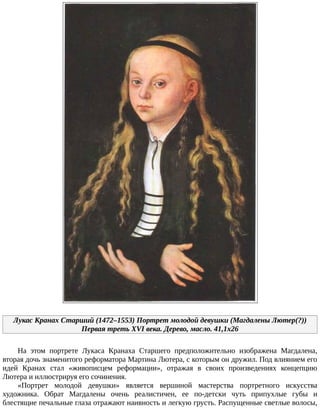 Лукас	Кранах	Старший	(1472–1553)	Портрет	молодой	девушки	(Магдалены	Лютер(?))
Первая	треть	XVI	века.	Дерево,	масло.	41,1x26
На	 этом	 портрете	 Лукаса	 Кранаха	 Старшего	 предположительно	 изображена	 Магдалена,
вторая	дочь	знаменитого	реформатора	Мартина	Лютера,	с	которым	он	дружил.	Под	влиянием	его
идей	 Кранах	 стал	 «живописцем	 реформации»,	 отражая	 в	 своих	 произведениях	 концепцию
Лютера	и	иллюстрируя	его	сочинения.
«Портрет	 молодой	 девушки»	 является	 вершиной	 мастерства	 портретного	 искусства
художника.	 Обрат	 Магдалены	 очень	 реалистичен,	 ее	 по-детски	 чуть	 припухлые	 губы	 и
блестящие	печальные	глаза	отражают	наивность	и	легкую	грусть.	Распущенные	светлые	волосы,
 