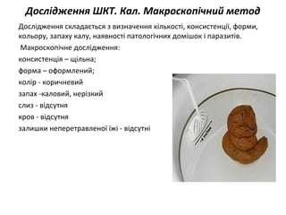 Дослідження ШКТ. Кал. Макроскопічний метод
Дослідження складається з визначення кількості, консистенції, форми,
кольору, запаху калу, наявності патологічних домішок і паразитів.
Макроскопічне дослідження:
консистенція – щільна;
форма – оформлений;
колір - коричневий
запах -каловий, нерізкий
слиз - відсутня
кров - відсутня
залишки неперетравленої їжі - відсутні
 