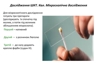 Дослідження ШКТ. Кал. Мікроскопічне дослідження
Для мікроскопічного дослідження
готують три препарати
(досліджують їх спочатку під
малим, а потім під великим
збільшенням мікроскопа).
Перший – нативний
Другий – з розчином Люголю
Третій – до калу додають
краплю фарби (судан ІІІ).
 