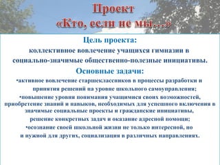 Цель проекта:
коллективное вовлечение учащихся гимназии в
социально-значимые общественно-полезные инициативы.
Основные задачи:
•активное вовлечение старшеклассников в процессы разработки и
принятия решений на уровне школьного самоуправления;
•повышение уровня понимания учащимися своих возможностей,
приобретение знаний и навыков, необходимых для успешного включения в
значимые социальные проекты и гражданские инициативы,
решение конкретных задач и оказание адресной помощи;
•осознание своей школьной жизни не только интересной, но
и нужной для других, социализация в различных направлениях.
 