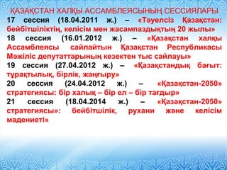ҚАЗАҚСТАН ХАЛҚЫ АССАМБЛЕЯСЫНЫҢ СЕССИЯЛАРЫ
17 сессия (18.04.2011 ж.) – «Тәуелсіз Қазақстан:
бейбітшіліктің, келісім мен жасампаздықтың 20 жылы»
18 сессия (16.01.2012 ж.) – «Қазақстан халқы
Ассамблеясы сайлайтын Қазақстан Республикасы
Мәжіліс депутаттарының кезектен тыс сайлауы»
19 сессия (27.04.2012 ж.) – «Қазақстандық бағыт:
тұрақтылық, бірлік, жаңғыру»
20 сессия (24.04.2012 ж.) – «Қазақстан-2050»
стратегиясы: бір халық – бір ел – бір тағдыр»
21 сессия (18.04.2014 ж.) – «Қазақстан-2050»
стратегиясы»: бейбітшілік, рухани және келісім
мәдениеті»
 