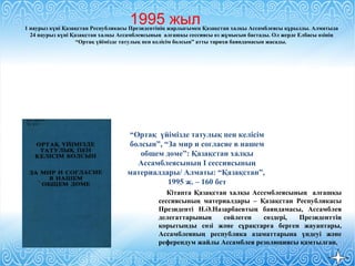 1 наурыз күні Қазақстан Республикасы Президентінің жарлығымен Қазақстан халқы Ассамблеясы құрылды. Алматыда
24 наурыз күні Қазақстан халқы Ассамблеясының алғашқы сессиясы өз жұмысын бастады. Ол жерде Елбасы өзінің
“Ортақ үйімізде татулық пен келісім болсын” атты тарихи баяндамасын жасады.
“Ортақ үйімізде татулық пен келісім
болсын”, “За мир и согласие в нашем
общем доме”: Қазақстан халқы
Ассамблеясының І сессиясының
материалдары/ Алматы: “Қазақстан”,
1995 ж. – 160 бет
Кітапта Қазақстан халқы Ассемблеясының алғашқы
сессиясының материалдары – Қазақстан Республикасы
Президенті Н.Ә.Назарбаевтың баяндамасы, Ассамблея
делегаттарының сөйлеген сөздері, Президенттің
қорытынды сөзі және сұрақтарға берген жауаптары,
Ассамблеяның республика азаматтарына үндеуі және
референдум жайлы Ассамблея резолюциясы қамтылған.
1995 жыл
 