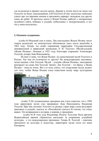 где он родился и прожил долгую жизнь. Дороже и лучше места на земле для
Толстого не было. (высказывание Л.Н.Толстого) И мне захотелось побольше
узнать про это красивое имение и проложить маршрут экскурсии для других
таких же ребят. Я прочитал книги о Ясной Поляне, работал с материалами
музейного сайта, побывал в усадьбе, побеседовал с экскурсоводами, и вот
что у меня получилось.
2. Основное содержание.
(слайд 6) Младший сын в семье, Лев унаследовал Ясную Поляну после
смерти родителей, но окончательно обосновался здесь после женитьбы в
1862 году. Теперь это особо охраняемая территория: Государственный
мемориальный и природный заповедник Л. Н. Толстого «Музей-усадьба
«Ясная Поляна». Основан в 1921 году благодаря стараниям Александры
Толстой, дочери Льва Николаевича.
Из книг я знаю, что Ясная Поляна не единственный музей Толстого в
России. Так чем он отличается от других? На международных выставках,
читая надпись «Лев Толстой. Музей – усадьба «Ясная Поляна», иностранцы
реагируют на слова Лев Толстой. Значит, Лев Толстой – это бренд, а Ясная
Поляна – пока не очень. Вот я и хочу узнать, что сотрудники музея делают
для того, чтобы Ясная Поляна стала известным всему миру культурным
центром.
(слайд 7) Из телевизионных программ мне стало известно, что с 1994
года директором музея стал праправнук Льва Николаевича, Владимир
Толстой. При нём потомки Толстого из разных стран мира слали регулярно
приезжать в усадьбу. (цитата из «Российской газеты») Я считаю, это очень
важно. Это возвращение к истории, к корням, к традициям.
(слайд 8) В этом году Владимиру Ильичу Толстому была вручена
Всероссийская премия «Хранители наследия» за сохранение усадебной
культуры, а это международное признание. Теперь В. Толстой – советник
президента по культуре и искусству, директором музея стала его жена
Екатерина.
4
 