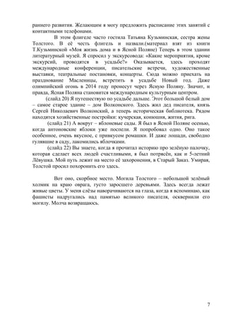 раннего развития. Желающим я могу предложить расписание этих занятий с
контактными телефонами.
В этом флигеле часто гостила Татьяна Кузьминская, сестра жены
Толстого. В её честь флигель и назвали.(материал взят из книги
Т.Кузьминской «Моя жизнь дома и в Ясной Поляне) Теперь в этом здании
литературный музей. Я спросил у экскурсовода: «Какие мероприятия, кроме
экскурсий, проводятся в усадьбе?» Оказывается, здесь проходят
международные конференции, писательские встречи, художественные
выставки, театральные постановки, концерты. Сюда можно приехать на
празднование Масленицы, встретить в усадьбе Новый год. Даже
олимпийский огонь в 2014 году пронесут через Ясную Поляну. Значит, и
правда, Ясная Поляна становится международным культурным центром.
(слайд 20) Я путешествую по усадьбе дальше. Этот большой белый дом
– самое старое здание – дом Волконского. Здесь жил дед писателя, князь
Сергей Николаевич Волконский, а теперь историческая библиотека. Рядом
находятся хозяйственные постройки: кучерская, конюшня, житня, рига.
(слайд 21) А вокруг – яблоневые сады. Я был в Ясной Поляне осенью,
когда антоновские яблоки уже поспели. Я попробовал одно. Оно такое
особенное, очень вкусное, с привкусом ромашки. И даже лошади, свободно
гулявшие в саду, лакомились яблочками.
(слайд 22) Вы знаете, когда я прочитал историю про зелёную палочку,
которая сделает всех людей счастливыми, я был потрясён, как и 5-летний
Лёвушка. Мой путь лежит на место её захоронения, в Старый Заказ. Умирая,
Толстой просил похоронить его здесь.
Вот оно, скорбное место. Могила Толстого – небольшой зелёный
холмик на краю оврага, густо заросшего деревьями. Здесь всегда лежат
живые цветы. У меня слёзы наворачиваются на глаза, когда я вспоминаю, как
фашисты надругались над памятью великого писателя, осквернили его
могилу. Молча возвращаюсь.
7
 