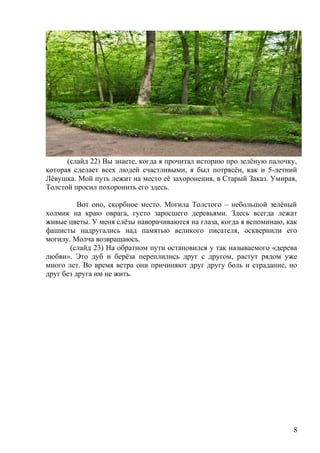 (слайд 22) Вы знаете, когда я прочитал историю про зелёную палочку,
которая сделает всех людей счастливыми, я был потрясён, как и 5-летний
Лёвушка. Мой путь лежит на место её захоронения, в Старый Заказ. Умирая,
Толстой просил похоронить его здесь.
Вот оно, скорбное место. Могила Толстого – небольшой зелёный
холмик на краю оврага, густо заросшего деревьями. Здесь всегда лежат
живые цветы. У меня слёзы наворачиваются на глаза, когда я вспоминаю, как
фашисты надругались над памятью великого писателя, осквернили его
могилу. Молча возвращаюсь.
(слайд 23) На обратном пути остановился у так называемого «дерева
любви». Это дуб и берёза переплились друг с другом, растут рядом уже
много лет. Во время ветра они причиняют друг другу боль и страдание, но
друг без друга им не жить.
8
 
