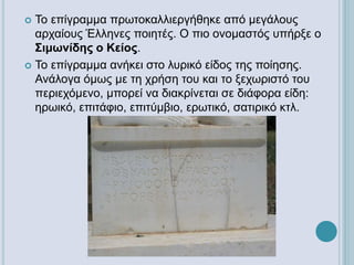  Το επίγραμμα πρωτοκαλλιεργήθηκε από μεγάλους
αρχαίους Έλληνες ποιητές. Ο πιο ονομαστός υπήρξε ο
Σιμωνίδης ο Κείος.
 Το επίγραμμα ανήκει στο λυρικό είδος της ποίησης.
Ανάλογα όμως με τη χρήση του και το ξεχωριστό του
περιεχόμενο, μπορεί να διακρίνεται σε διάφορα είδη:
ηρωικό, επιτάφιο, επιτύμβιο, ερωτικό, σατιρικό κτλ.
 