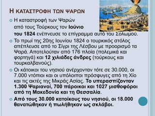 Η ΚΑΤΑΣΤΡΟΦΗ ΤΩΝ ΨΑΡΩΝ
 Η καταστροφή των Ψαρών
από τους Τούρκους τον Ιούνιο
του 1824 ενέπνευσε το επίγραμμα αυτό του Σολωμού.
 Το πρωί της 20ης Ιουνίου 1824 ο τουρκικός στόλος
απέπλευσε από το Σίγρι της Λέσβου με προορισμό τα
Ψαρά. Αποτελούταν από 176 πλοία (πολεμικά και
φορτηγά) και 12 χιλιάδες άνδρες (τούρκους και
τουρκαλβανούς).
 Οι κάτοικοι του νησιού ανέρχονταν τότε σε 30.000, οι
7.000 ντόπιοι και οι υπόλοιποι πρόσφυγες από τη Χίο
και τις ακτές της Μικράς Ασίας. Το υπερασπίζονταν
1.300 Ψαριανοί, 700 πάροικοι και 1027 μισθοφόροι
από τη Μακεδονία και τη Θεσσαλία.
 Από τους 30.000 κατοίκους του νησιού, οι 18.000
θανατώθηκαν ή πωλήθηκαν ως σκλάβοι.
 
