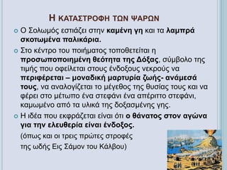 Η ΚΑΤΑΣΤΡΟΦΗ ΤΩΝ ΨΑΡΩΝ
 Ο Σολωμός εστιάζει στην καμένη γη και τα λαμπρά
σκοτωμένα παλικάρια.
 Στο κέντρο του ποιήματος τοποθετείται η
προσωποποιημένη θεότητα της Δόξας, σύμβολο της
τιμής που οφείλεται στους ένδοξους νεκρούς να
περιφέρεται – μοναδική μαρτυρία ζωής- ανάμεσά
τους, να αναλογίζεται το μέγεθος της θυσίας τους και να
φέρει στο μέτωπο ένα στεφάνι ένα απέριττο στεφάνι,
καμωμένο από τα υλικά της δοξασμένης γης.
 Η ιδέα που εκφράζεται είναι ότι ο θάνατος στον αγώνα
για την ελευθερία είναι ένδοξος.
(όπως και οι τρεις πρώτες στροφές
της ωδής Εις Σάμον του Κάλβου)
 