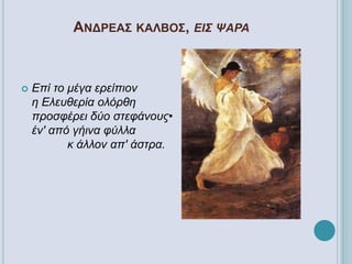 ΑΝΔΡΕΑΣ ΚΑΛΒΟΣ, ΕΙΣ ΨΑΡΑ
 Επί το μέγα ερείπιον
η Ελευθερία ολόρθη
προσφέρει δύο στεφάνους•
έν' από γήινα φύλλα
κ άλλον απ' άστρα.
 