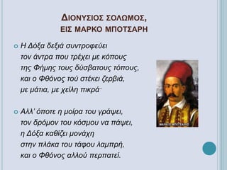ΔΙΟΝΥΣΙΟΣ ΣΟΛΩΜΟΣ,
ΕΙΣ ΜΑΡΚΟ ΜΠΟΤΣΑΡΗ
 Η Δόξα δεξιά συντροφεύει
τον άντρα που τρέχει με κόπους
της Φήμης τους δύσβατους τόπους,
και ο Φθόνος τού στέκει ζερβιά,
με μάτια, με χείλη πικρά·
 Αλλ’ όποτε η μοίρα του γράψει,
τον δρόμον του κόσμου να πάψει,
η Δόξα καθίζει μονάχη
στην πλάκα του τάφου λαμπρή,
και ο Φθόνος αλλού περπατεί.
 