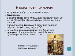 Η ΚΑΤΑΣΤΡΟΦΗ ΤΩΝ ΨΑΡΩΝ
 Υμνητικό περιεχόμενο, πατριωτική ποίηση
 Στιχουργική:
6 αναπαιστικοί στίχοι 10σύλλαβοι παροξύτονοι(υυ- υυ-
υυ- υ) (9σύλλαβοι οξύτονοι είναι οι στίχοι 4 και 6: υυ-
υυ- υυ-)
Ομοιοκαταληξία: ζευγαρωτή στους δύο πρώτους
στίχους, πλεχτή στους στίχους 3-6
 Ξεχωρίζει η προσωποποίηση της Δόξας και η
μεταφορά λαμπρά παλικάρια που δηλώνει την
εξαιρετική γενναιότητα των νεκρών
Η Ελλάς ευγνωμονούσα
(Θεόδωρος Βρυζάκης)
 