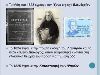  Το Μάη του 1823 έγραψε τον Ύμνο εις την Ελευθερίαν
 Το 1824 έγραψε την πρώτη εκδοχή του Λάμπρου και το
πεζό κείμενο Διάλογος, όπου εκφράστηκε ενάντια στη
γλωσσική θεωρία του Κοραή για τη μέση οδό.
 Το 1825 έγραψε την Καταστροφή των Ψαρών
 