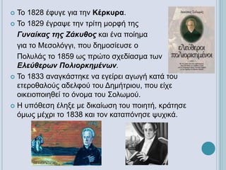  Το 1828 έφυγε για την Κέρκυρα.
 Το 1829 έγραψε την τρίτη μορφή της
Γυναίκας της Ζάκυθος και ένα ποίημα
για το Μεσολόγγι, που δημοσίευσε ο
Πολυλάς το 1859 ως πρώτο σχεδίασμα των
Ελεύθερων Πολιορκημένων.
 Το 1833 αναγκάστηκε να εγείρει αγωγή κατά του
ετεροθαλούς αδελφού του Δημήτριου, που είχε
οικειοποιηθεί το όνομα του Σολωμού.
 Η υπόθεση έληξε με δικαίωση του ποιητή, κράτησε
όμως μέχρι το 1838 και τον καταπόνησε ψυχικά.
 