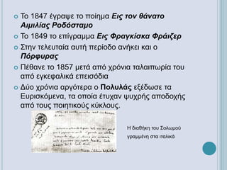  Το 1847 έγραψε το ποίημα Εις τον θάνατο
Αιμιλίας Ροδόσταμο
 Το 1849 το επίγραμμα Εις Φραγκίσκα Φράιζερ
 Στην τελευταία αυτή περίοδο ανήκει και ο
Πόρφυρας
 Πέθανε το 1857 μετά από χρόνια ταλαιπωρία του
από εγκεφαλικά επεισόδια
 Δύο χρόνια αργότερα ο Πολυλάς εξέδωσε τα
Ευρισκόμενα, τα οποία έτυχαν ψυχρής αποδοχής
από τους ποιητικούς κύκλους.
Η διαθήκη του Σολωμού
γραμμένη στα ιταλικά
 