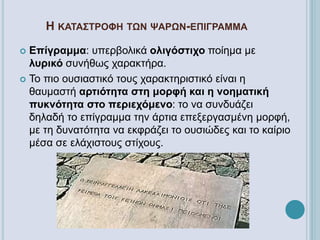 Η ΚΑΤΑΣΤΡΟΦΗ ΤΩΝ ΨΑΡΩΝ-ΕΠΙΓΡΑΜΜΑ
 Επίγραμμα: υπερβολικά ολιγόστιχο ποίημα με
λυρικό συνήθως χαρακτήρα.
 Το πιο ουσιαστικό τους χαρακτηριστικό είναι η
θαυμαστή αρτιότητα στη μορφή και η νοηματική
πυκνότητα στο περιεχόμενο: το να συνδυάζει
δηλαδή το επίγραμμα την άρτια επεξεργασμένη μορφή,
με τη δυνατότητα να εκφράζει το ουσιώδες και το καίριο
μέσα σε ελάχιστους στίχους.
 