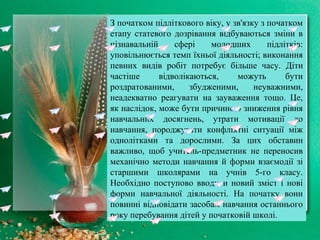 З початком підліткового віку, у зв'язку з початком
етапу статевого дозрівання відбуваються зміни в
пізнавальній сфері молодших підлітків:
уповільнюється темп їхньої діяльності; виконання
певних видів робіт потребує більше часу. Діти
частіше відволікаються, можуть бути
роздратованими, збудженими, неуважними,
неадекватно реагувати на зауваження тощо. Це,
як наслідок, може бути причиною зниження рівня
навчальних досягнень, утрати мотивації до
навчання, породжувати конфліктні ситуації між
однолітками та дорослими. За цих обставин
важливо, щоб учитель-предметник не переносив
механічно методи навчання й форми взаємодії зі
старшими школярами на учнів 5-го класу.
Необхідно поступово вводити новий зміст і нові
форми навчальної діяльності. На початку вони
повинні відповідати засобам навчання останнього
року перебування дітей у початковій школі.
 