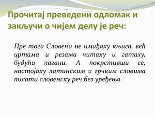 Прочитај преведени одломак и
закључи о чијем делу је реч:
Пре тога Словени не имађаху књига, већ
цртама и резама читаху и гатаху,
будући пагани. А покрстивши се,
настојаху латинским и грчким словима
писати словенску реч без уређења.
 